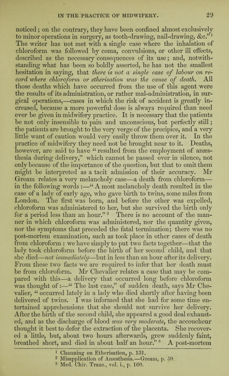 noticed; on the contrary, they have been confined almost exclusively to minor operations in surgery, as tooth-drawing, nail-drawing, &c” ^ The writer has not met with a single case where the inhalation of chloroform was followed by coma, convulsions, or other ill effects, described as the necessary consequences of its use; and, notwith¬ standing what has been so boldly asserted, he has not the smallest hesitation in saying, that there is not a single case of labour on re¬ cord where chloroform or etherisation was the cause of death. All those deaths which have occurred from the use of this agent were the results of its administration, or rather mal-administration, in sur¬ gical operations,—cases in which the risk of accident is greatly in¬ creased, because a more povrerful dose is always required than need ever be given in midwifery practice. It is necessary that the patients be not only insensible to pain and unconscious, but perfectly still; the patients are brought to the very verge of the precipice, and a very little want of caution would very easily throw them over it. In the practice of midwifery they need not be brought near to it. Deaths, however, are said to have resulted from the employment of anaes¬ thesia during delivery,” which cannot be passed over in silence, not only because of the importance of the question, but that to omit them might be interpreted as a tacit admission of their accuracy. Mr Gream relates a very melancholy case—a death from chloroform— in the following words :—“Amost melancholy death resulted in the case of a lady of early age, who gave birth to twins, some miles from London. The first was born, and before the other was expelled, chloroform was administered to her, but she survived the birth only for a period less than an hour.” ^ There is no account of the man¬ ner in which chloroform was administered, nor the quantity given, nor the symptoms that preceded the fatal termination; there was no post-mortem examination, such as took place in other cases of death from chloroform : we have simply to put two facts together—that the lady took chloroform before the birth of her second child, and that she died—not immediately—but in less than an hour after its delivery. From these two facts we are required to infer that her death must be from chloroform. Mr Chevalier relates a case that may be com¬ pared with this—a delivery that occurred long before chloroform was thought of:—The last case,” of sudden death, says Mr Che¬ valier, “ occurred lately in a lady who died shortly after having been delivered of twins. I was informed that she had for some time en¬ tertained apprehensions that she should not survive her delivery. After the birth of the second child, she appeared a good deal exhaust¬ ed, and as the discharge of blood was very moderate^ the accoucheur thought it best to defer the extraction of the placenta. She recover¬ ed a little, but, about two hours afterwards, grew suddenly faint, breathed short, and died in about half an hour.” ® A post-mortem 1 Channing on Etherisation, p. 131. 2 Misapplication of Antesthesia.—Gream, p. 50, ^ Med. Chir. Trans., vol. i., p. 160.