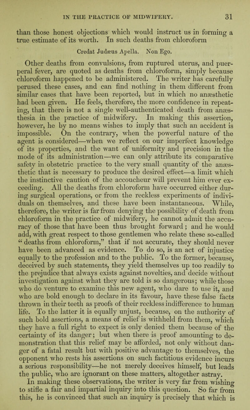 than those honest objections which would instruct us in forming a true estimate of its worth. In such deaths from chloroform Credat Judaeus Apella. Non Ego. Other deaths from convulsions, from ruptured uterus, and puer¬ peral fever, are quoted as deaths from chloroform, simply because chloroform happened to be administered. The writer has carefully perused these cases, and can find nothing in them difterent from similar cases that have been reported, but in which no anaesthetic had been given. He feels, therefore, the more confidence in repeat¬ ing, that there is not a single well-authenticated death from anaes¬ thesia in the practice of midwifery. In making this assertion, however, he by no means wishes to imply that such an accident is impossible. On the contrary, when the powerful nature of the agent is considered—when we reflect on our imperfect knowledge of its properties, and the want of uniformity and precision in the mode of its administration—we can only attribute its comparative safety in obstetric practice to the very small quantity of the anaes¬ thetic that is necessary to produce the desired effect—a limit which the instinctive caution of the accoucheur will prevent him ever ex¬ ceeding, All the deaths from chloroform have occurred either dur¬ ing surgical operations, or from the reckless experiments of indivi¬ duals on themselves, and these have been instantaneous. While, therefore, the writer is far from denying the possibility of death from chloroform in the practice of midwifery, he cannot admit the accu¬ racy of those that have been thus brought forward; and he would add, with great respect to those gentlemen who relate these so-called deaths from chloroform,” that if not accurate, they should never have been advanced as evidence. To do so, is an act of injustice equally to the profession and to the public. To the former, because, deceived by such statements, they yield themselves up too readily to the prejudice that always exists against novelties, and decide without investigation against what they are told is so dangerous; while those who do venture to examine this new agent, who dare to use it, and who are bold enough to declare in its favour, have these false facts thrown in their teeth as proofs of their recldess indifference to human life. To the latter it is equally unjust, because, on the authority of such bold assertions, a means of relief is withheld from them, which they have a full right to expect is only denied them because of the certainty of its danger; but when there is proof amounting to de¬ monstration that this relief may be afforded, not only without dan¬ ger of a fatal result but with positive advantage to themselves, the opponent who rests his assertions on such factitious evidence incurs a serious responsibility—he not merely deceives himself, but leads the public, who are ignorant on these matters, altogether astray. In making these observations, the writer is very far from wishino- to stifle a fair and impartial inquiry into this question. So far from this, he is convinced that such an inquiry is precisely that which is