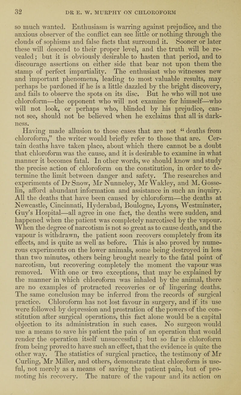 SO much wanted. Enthusiasm is warring against prejudice, and the anxious observer of the conflict can see little or nothing through the clouds of sophisms and false facts that surround it. Sooner or later these will descend to their proper level, and the truth will be re¬ vealed ; but it is obviously desirable to hasten that period, and to discourage assertions on either side that bear not upon them the stamp of perfect impartiality. The enthusiast who witnesses new and important phenomena, leading to most valuable results, may perhaps be pardoned if he is a little dazzled by the bright discovery, and fails to observe the spots on its disc. But he who will not use chloroform—the opponent who will not examine for himself—who will not look, or perhaps who, blinded by his prejudice, can¬ not see, should not be believed when he exclaims that all is dark¬ ness. Having made allusion to those cases that are not “ deaths from chloroform,” the wnter would briefly refer to those that are. Cer¬ tain deaths have taken place, about which there cannot be a doubt that chloroform was the cause, and it is desirable to examine in what manner it becomes fatal. In other words, we should know and study the precise action of chloroform on the constitution, in order to de¬ termine the limit between danger and safety. The researches and experiments of Dr Snow, IMi’Nunneley, MrWakley, and M. Gosse- lin, afford abundant information and assistance in such an inquiry. All the deaths that have been caused by chloroform—the deaths at Newcastle, Cincinnati, Hyderabad, Boulogne, Lyons, Westminster, Guy’s Hospital—all agree in one fact, the deaths were sudden, and happened when the patient was completely narcotised by the vapour. When the degree of narcotism is not so great as to cause death, and the vapour is withdrawn, the patient soon recovers completely from its effects, and is quite as well as before. This is also proved by nume¬ rous experiments on the lower animals, some being destroyed in less than two minutes, others being brought nearly to the fatal point of narcotism, but recovering completely the moment the vapour was removed. With one or two exceptions, that may be explained by the manner in which chloroform was inhaled by the animal, there are no examples of protracted recoveries or of lingering deaths. The same conclusion may be inferred from the records of surgical practice. Chloroform has not lost favour in surgery, and if its use were followed by depression and prostration of the powers of the con¬ stitution after surgical operations, this fact alone would be a capital objection to its administration in such cases. No surgeon would use a means to save his patient the pain of an operation that would render the operation itself unsuccessful ; but so far is chloroform from being proved to have such an effect, that the evidence is quite the other way. The statistics of surgical practice, the testimony of Mr Curling, Mr Miller, and others, demonstrate that chloroform is use¬ ful, not merely as a means of saving the patient pain, but of pro¬ moting his recovery. The nature of the vapour and its action on