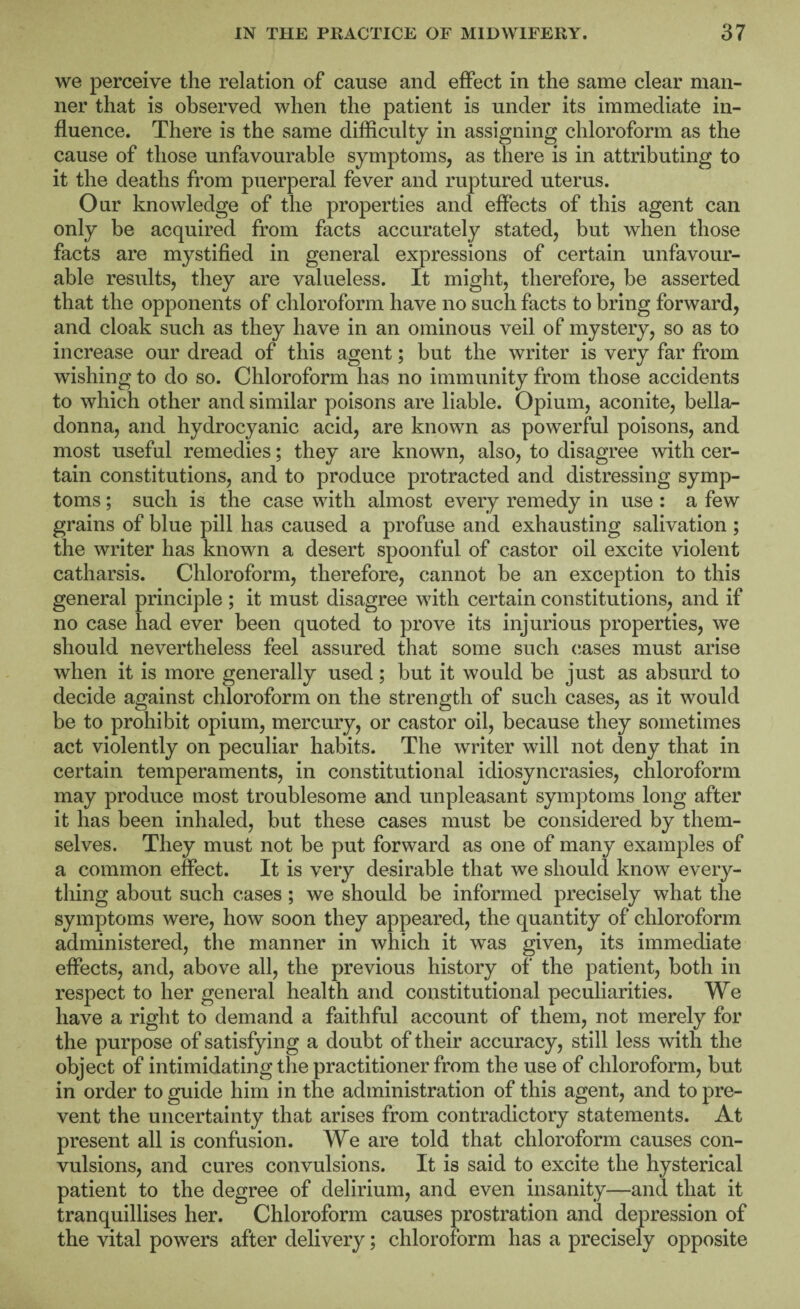 we perceive the relation of cause and effect in the same clear man¬ ner that is observed when the patient is under its immediate in¬ fluence. There is the same difficulty in assigning chloroform as the cause of those unfavourable symptoms, as there is in attributing to it the deaths from puerperal fever and ruptured uterus. Our knowledge of the properties and effects of this agent can only be acquired from facts accurately stated, but when those facts are mystified in general expressions of certain unfavour¬ able results, they are valueless. It might, therefore, be asserted that the opponents of chloroform have no such facts to bring forward, and cloak such as they have in an ominous veil of mystery, so as to increase our dread of this agent; but the writer is very far from wishing to do so. Chloroform has no immunity from those accidents to which other and similar poisons are liable. Opium, aconite, bella¬ donna, and hydrocyanic acid, are known as powerful poisons, and most useful remedies; they are known, also, to disagree with cer¬ tain constitutions, and to produce protracted and distressing symp¬ toms ; such is the case with almost every remedy in use : a few grains of blue pill has caused a profuse and exhausting salivation ; the writer has known a desert spoonful of castor oil excite violent catharsis. Chloroform, therefore, cannot be an exception to this general principle ; it must disagree with certain constitutions, and if no case had ever been quoted to prove its injurious properties, we should nevertheless feel assured that some such (;ases must arise when it is more generally used; but it would be just as absurd to decide against chloroform on the strength of such cases, as it would be to prohibit opium, mercury, or castor oil, because they sometimes act violently on peculiar habits. The writer will not deny that in certain temperaments, in constitutional idiosyncrasies, chloroform may produce most troublesome and unpleasant symptoms long after it has been inhaled, but these cases must be considered by them¬ selves. They must not be put forward as one of many examples of a common effect. It is very desirable that we should know every¬ thing about such cases; we should be informed precisely what the symptoms were, how soon they appeared, the quantity of chloroform administered, the manner in which it was given, its immediate effects, and, above all, the previous history of the patient, both in respect to her general health and constitutional peculiarities. We have a right to demand a faithful account of them, not merely for the purpose of satisfying a doubt of their accuracy, still less with the object of intimidating the practitioner from the use of chloroform, but in order to guide him in the administration of this agent, and to pre¬ vent the uncertainty that arises from contradictory statements. At present all is confusion. We are told that chloroform causes con¬ vulsions, and cures convulsions. It is said to excite the hysterical patient to the degree of delirium, and even insanity—and that it tranquillises her. Chloroform causes prostration and depression of the vital powers after delivery; chloroform has a precisely opposite