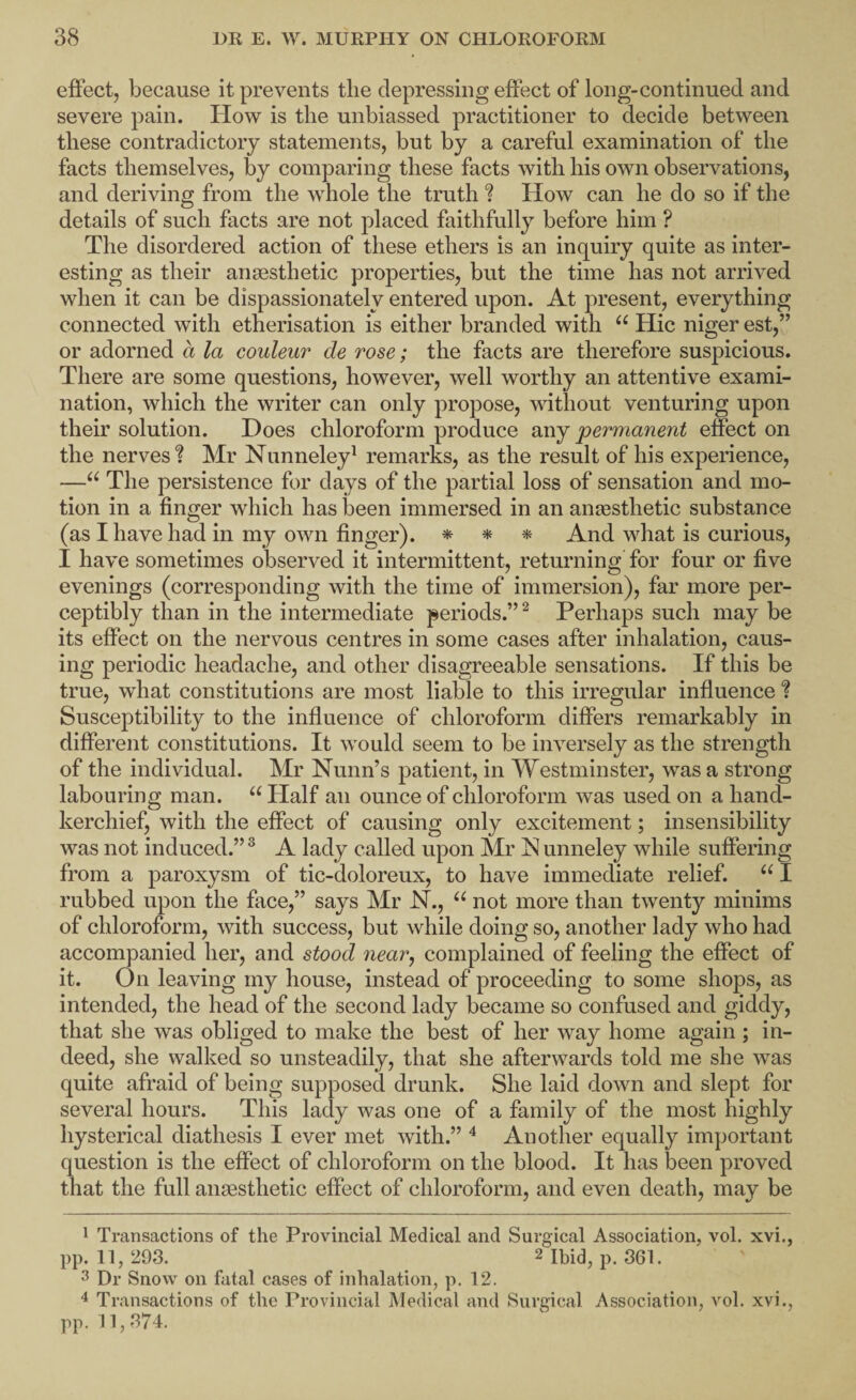effect, because it prevents the depressing effect of long-continued and severe pain. How is the unbiassed practitioner to decide between these contradictory statements, but by a careful examination of the facts themselves, by comparing these facts with his own observations, and deriving from the whole the truth ? How can he do so if the details of such facts are not placed faithfully before him ? The disordered action of these ethers is an inquiry quite as inter¬ esting as their anaesthetic properties, but the time has not arrived when it can be dispassionately entered upon. At present, everything connected with etherisation is either branded with “ Hie niger est,” or adorned a la couleur de rose; the facts are therefore suspicious. There are some questions, however, well worthy an attentive exami¬ nation, which the writer can only propose, without venturing upon their solution. Does chloroform produce any permanent effect on the nerves? Mr Nunneley^ remarks, as the result of his experience, —The persistence for days of the partial loss of sensation and mo¬ tion in a finger which has been immersed in an anaesthetic substance (as I have had in my own finger). ^ * And what is curious, I have sometimes observed it intermittent, returning for four or five evenings (corresponding with the time of immersion), far more per¬ ceptibly than in the intermediate periods.”^ Perhaps such may be its effect on the nervous centres in some cases after inhalation, caus¬ ing periodic headache, and other disagreeable sensations. If this be true, what constitutions are most liable to this irregular influence ? Susceptibility to the influence of chloroform differs remarkably in different constitutions. It would seem to be inversely as the strength of the individual. Mr Nunn’s patient, in Westminster, was a strong labouring man. “ Half an ounce of chloroform was used on a hand¬ kerchief, with the effect of causing only excitement; insensibility was not induced.” ® A lady called upon Mr N unneley while suffering from a paroxysm of tic-doloreux, to have immediate relief. “ I rubbed upon the face,” says Mr N., “ not more than twenty minims of chloroform, with success, but while doing so, another lady who had accompanied her, and stood near, complained of feeling the effect of it. On leaving my house, instead of proceeding to some shops, as intended, the head of the second lady became so confused and giddy, that she was obliged to make the best of her way home again ; in¬ deed, she walked so unsteadily, that she afterwards told me she was quite afraid of being supposed drunk. She laid down and slept for several hours. This lady was one of a family of the most highly hysterical diathesis I ever met with.” ^ Another equally important question is the effect of chloroform on the blood. It has been proved that the full anaesthetic effect of chloroform, and even death, may be 1 Transactions of the Provincial Medical and Surgical Association, vol. xvi., pp. 11, 293. 2 p. 361. 3 Dr Snow on fatal cases of inhalation, p. 12. 4 Transactions of the Provincial Medical and Surgical Association, vol. xvi.,