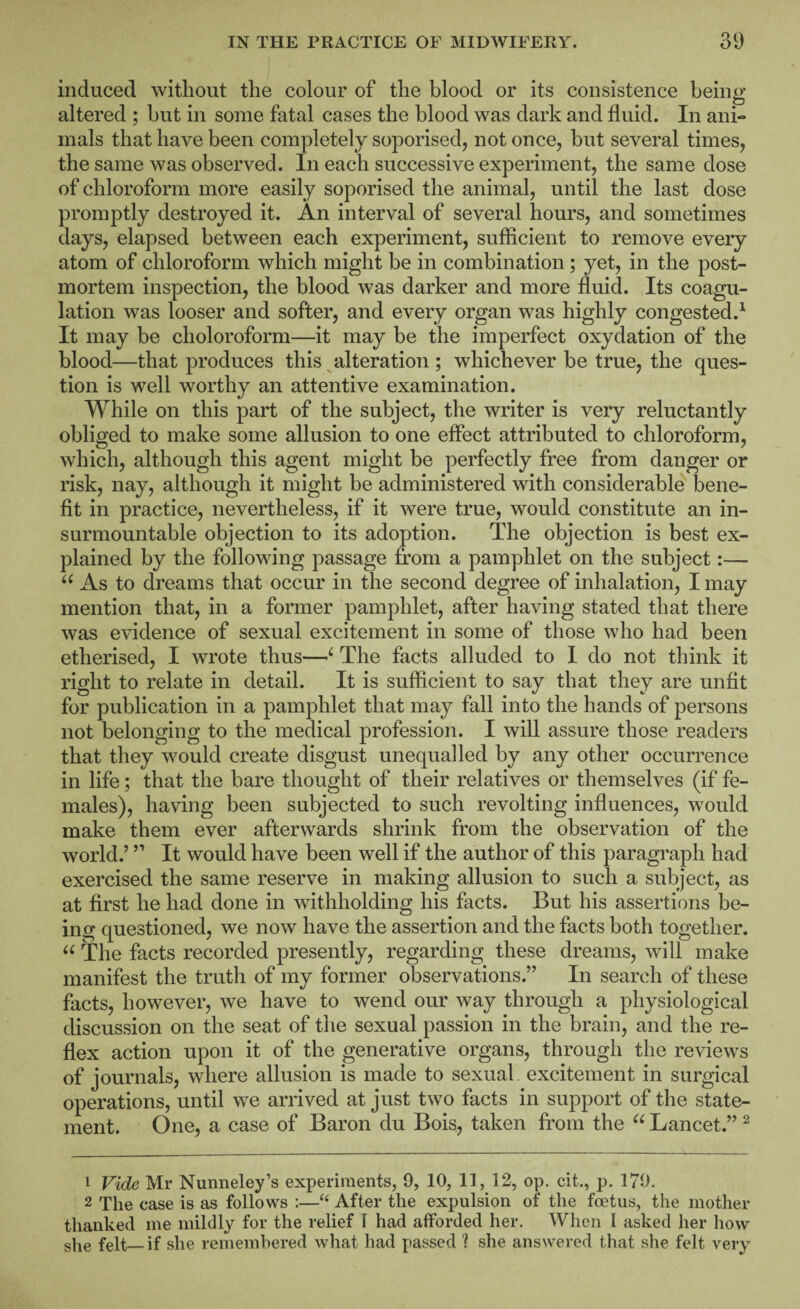 induced without the colour of the blood or its consistence being altered ; but in some fatal cases the blood was dark and fluid. In ani¬ mals that have been completely soporised, not once, but several times, the same was observed. In each successive experiment, the same dose of chloroform more easily soporised the animal, until the last dose promptly destroyed it. An interval of several hours, and sometimes days, elapsed between each experiment, sufficient to remove every atom of chloroform which might be in combination; yet, in the post¬ mortem inspection, the blood was darker and more fluid. Its coagu¬ lation was looser and softer, and every organ was highly congested.^ It may be choloroform—it may be the imperfect oxydation of the blood—that produces this ^alteration ; whichever be true, the ques¬ tion is well worthy an attentive examination. While on this part of the subject, the writer is very reluctantly obliged to make some allusion to one effect attributed to chloroform, which, although this agent might be perfectly free from danger or risk, nay, although it might be administered with considerable bene¬ fit in practice, nevertheless, if it were true, would constitute an in¬ surmountable objection to its adoption. The objection is best ex¬ plained by the following passage from a pamphlet on the subject:— As to dreams that occur in the second degree of inhalation, I may mention that, in a former pamphlet, after having stated that there was evidence of sexual excitement in some of those who had been etherised, I wrote thus—^ The facts alluded to I do not think it right to relate in detail. It is sufficient to say that they are unfit for publication in a pamphlet that may fall into the hands of persons not belonging to the medical profession. I will assure those readers that they would create disgust unequalled by any other occurrence in life; that the bare thought of their relatives or themselves (if fe¬ males), having been subjected to such revolting influences, would make them ever afterwards shrink from the observation of the world.’ ” It would have been well if the author of this paragraph had exercised the same reserve in making allusion to such a subject, as at first he had done in withholding his facts. But his assertions be¬ ing questioned, we now have the assertion and the facts both together. The facts recorded presently, regarding these dreams, will make manifest the truth of my former observations.” In search of these facts, however, we have to wend our way through a physiological discussion on the seat of the sexual passion in the brain, and the re¬ flex action upon it of the generative organs, through the reviews of journals, where allusion is made to sexual, excitement in surgical operations, until we arrived at just two facts in support of the state¬ ment. One, a case of Baron du Bois, taken from the Lancet.” ^ 1 Vide Mr Nunneley’s experiments, 9, 10, 11, 12, op. cit., p. 179. 2 The case is as follows :—‘‘ After the expulsion of the foetus, the mother thanked me mildly for the relief I had afforded her. When I asked her how she felt—if she remembered what had passed 1 she answered that she felt very