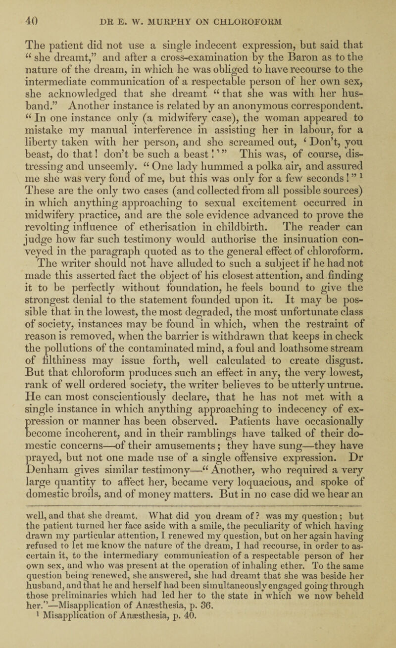 The patient did not use a single indecent expression, but said that she dreamt,” and after a cross-examination by the Baron as to the nature of the dream, in which he was obliged to have recourse to the intermediate communication of a respectable person of her own sex, she acknowledged that she dreamt that she was with her hus¬ band.” Another instance is related by an anonymous correspondent. In one instance only (a midwifery case), the woman appeared to mistake my manual interference in assisting her in labour, for a liberty taken with her person, and she screamed out, ‘ Don’t, you beast, do that! don’t be such a beast! ’ ” This was, of course, dis¬ tressing and unseemly. One lady hummed a polka air, and assured me she was very fond of me, but this was only for a few seconds! ” ^ These are the only two cases (and collected from all possible sources) in which anything approaching to sexual excitement occurred in midwifery practice, and are the sole evidence advanced to prove the revolting influence of etherisation in childbirth. The reader can judge how far such testimony would authorise the insinuation con¬ veyed in the paragraph quoted as to the general effect of chloroform. The writer should not have alluded to such a subject if he had not made this asserted fact the object of his closest attention, and finding it to be perfectly without foundation, he feels bound to give the strongest denial to the statement founded upon it. It may be pos¬ sible that in the lowest, the most degraded, the most unfortunate class of society, instances may be found in which, when the restraint of reason is removed, when the barrier is withdrawn that keeps in check the pollutions of the contaminated mind, a foul and loathsome stream of filthiness may issue forth, well calculated to create disgust. But that chloroform produces such an effect in any, the very lowest, rank of well ordered society, the writer believes to be utterly untrue. He can most conscientiously declare, that he has not met with a single instance in which anything approaching to indecency of ex¬ pression or manner has been observed. Patients have occasionally become incoherent, and in their ramblings have talked of their do¬ mestic concerns—of their amusements; they have sung—they have prayed, but not one made use of a single offensive expression. Dr Denham gives similar testimony—Another, who required a very large quantity to affect her, became very loquacious, and spoke of domestic broils, and of money matters. But in no case did we hear an well,and that she dreamt. What did you dream of? was my question; but the patient turned her face aside with a smile, the peculiarity of which having drawn my particular attention, 1 renewed my question, but on her again having refused to let me know the nature of the dream, I had recourse, in order to as¬ certain it, to the intermediary communication of a respectable person of her own sex, and who was present at the operation of inhaling ether. To the same question being renewed, she answered, she had dreamt that she was beside her husband, and that he and herself had been simultaneously engaged going through those preliminaries which had led her to the state in which we now beheld her.’’—Misapplication of Anaesthesia, p. 36. ^ Misapplication of Anaesthesia, p. 40.