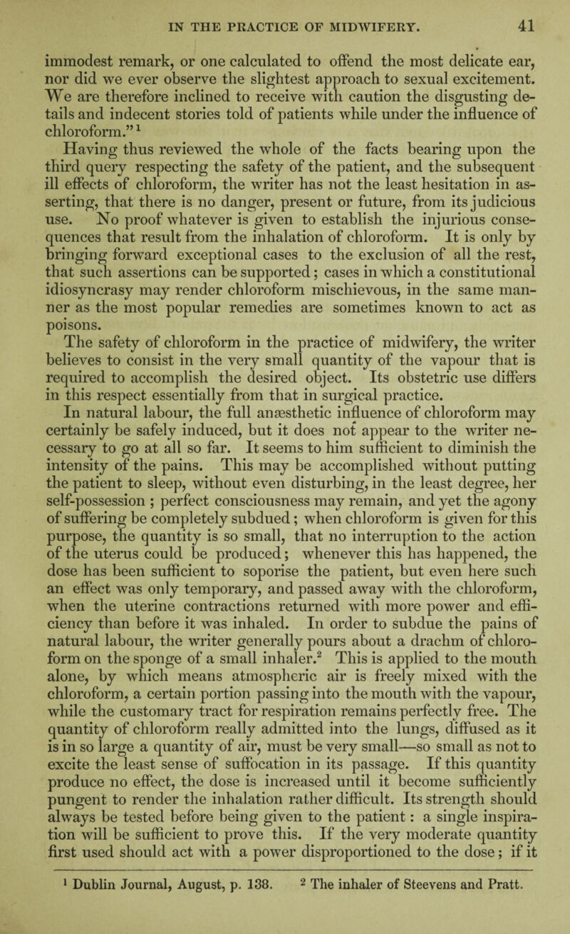 immodest remark, or one calculated to offend the most delicate ear, nor did we ever observe the slightest approach to sexual excitement. We are therefore inclined to receive with caution the disgusting de¬ tails and indecent stories told of patients while under the influence of chloroform.” ^ Having thus reviewed the whole of the facts bearing upon the third query respecting the safety of the patient, and the subsequent ill effects of chloroform, the writer has not the least hesitation in as¬ serting, that there is no danger, present or future, from its judicious use. No proof whatever is given to establish the injurious conse¬ quences that result from the inhalation of chloroform. It is only by bringing forward exceptional cases to the exclusion of all the rest, that such assertions can be supported; cases in which a constitutional idiosyncrasy may render chloroform mischievous, in the same man¬ ner as the most popular remedies are sometimes known to act as poisons. The safety of chloroform in the practice of midwifery, the writer believes to consist in the very small quantity of the vapour that is required to accomplish the desired object. Its obstetric use differs in this respect essentially from that in surgical practice. In natural labour, the full anaesthetic influence of chloroform may certainly be safely induced, but it does not appear to the writer ne¬ cessary to go at all so far. It seems to him sufficient to diminish the intensity of the pains. This may be accomplished without putting the patient to sleep, without even disturbing, in the least degree, her self-possession ; perfect consciousness may remain, and yet the agony of suffering be completely subdued; when chloroform is given for this purpose, the quantity is so small, that no interruption to the action of the uterus could be produced; whenever this has happened, the dose has been sufficient to soporise the patient, but even here such an effect was only temporary, and passed away with the chloroform, when the uterine contractions returned with more power and effi¬ ciency than before it was inhaled. In order to subdue the pains of natural labour, the writer generally pours about a drachm of chloro¬ form on the sponge of a small inhaler.^ This is applied to the mouth alone, by which means atmospheric air is freely mixed with the chloroform, a certain portion passing into the mouth with the vapour, while the customary tract for respiration remains perfectly free. The quantity of chloroform really admitted into the lungs, diffused as it is in so large a quantity of air, must be very small—so small as not to excite the least sense of suffocation in its passage. If this quantity produce no effect, the dose is increased until it become sufficiently pungent to render the inhalation rather difficult. Its strength should always be tested before being given to the patient: a single inspira¬ tion will be sufficient to prove this. If the very moderate quantity first used should act with a power disproportioned to the dose; if it * Dublin Journal, August, p. 138. 2 The inhaler of Steevens and Pratt.