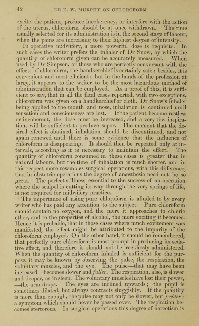 excite the patient, produce iiicolierency, or interfere with the action of the uterus, chloroform should be at once withdrawn. The time usually selected for its administration is in the second stage of labour, when the pains are increasing to their highest degree of intensity. In operative midwifery, a more powerful dose is requisite. In such cases the writer prefers the inhaler of Dr Snow, by which the quantity of chloroform given can be accurately measured. When used by Dr Simpson, or those who are perfectly conversant with the effects of chloroform, the handkerchief is certainly safe ; besides, it is convenient and most efficient; but in the hands of the profession at large, it appears to the writer to be the most hazardous method of administration that can be employed. As a proof of this, it is suffi¬ cient to say, that in all the fatal cases reported, with two exceptions, chloroform was given on a handkerchief or cloth. Dr Snow’s inhaler being applied to the mouth and nose, inhalation is continued until sensation and consciousness are lost. If the patient become restless or incoherent, the dose must be increased, and a very few inspira¬ tions will be sufficient to produce sopor. The moment that the de¬ sired effect is obtained, inhalation should be discontinued, and not again renewed until there is some evidence that the influence of chloroform is disappearing. It should then be repeated only at in¬ tervals, according as it is necessary to maintain the effect. The quantity of chloroform consumed in these cases is greater than in natural labours, but the time of inhalation is much shorter, and in this respect more resembles surgical operations, with this diflerence, that in obstetric operations the degree of aniesthesia need not be so great. The perfect stillness essential to the success of an oj^eration where the scalpel is cutting its way through the very springs of life, is not required for midwifery practice. ■ The importance of using pure chloroform is alluded to by every writer who has paid any attention to the subject. Pure chloroform should contain no oxygen, and the more it approaches to chloric ether, and to the properties of alcohol, the more exciting it becomes. Hence it is probable, that in those cases where much excitement was manifested, the effect might be attributed to the impurity of the chloroform employed. On the other hand, it should be remembered, that perfectly pure chloroform is most prompt in producing its seda¬ tive effect, and therefore it should not be recklessly administered. When the quantity of chloroform inhaled is sufficient for the pur¬ pose, it may be known by observing the pulse, the respiration, the voluntary muscles, and the eye. The pulse—that may have been increased—becomes slower fuller. The respiration, also, is slower and deeper, as in sleep. The voluntary muscles have lost their power, —the arm drops. The eyes are inclined upwards; the pupil is sometimes dilated, but always contracts sluggishly. If the quantity is more than enough, the pulse may not only be slower, but feebler; a symptom which should never be passed over. The respiration be¬ comes stertorous. In surgical operations this degree of narcotism is