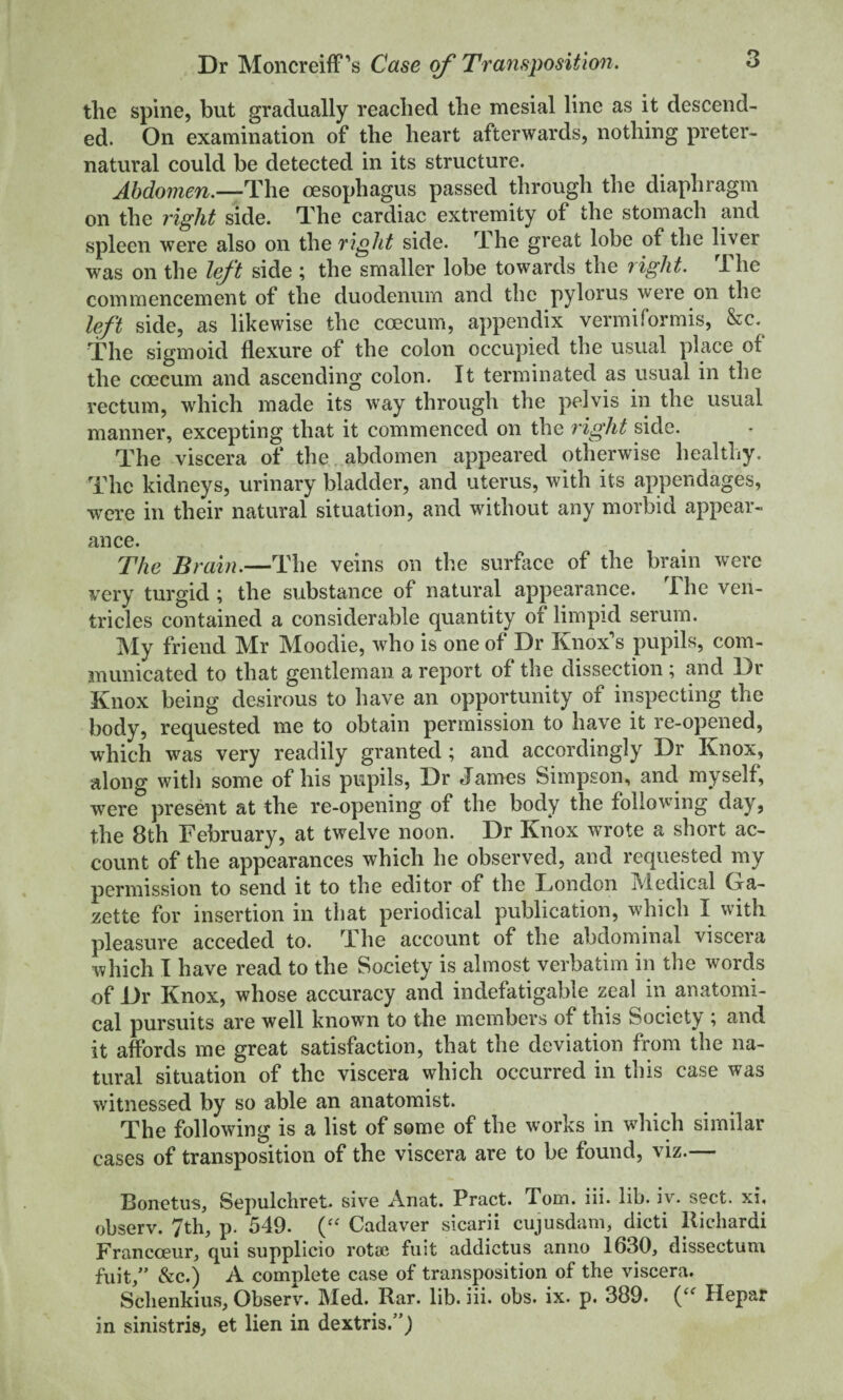tlie spine, but gradually reached the mesial line as it descend¬ ed. On examination of the heart afterwards, nothing preter¬ natural could be detected in its structure. Abdomen.—The oesophagus passed through the diaphragm on the right side. The cardiac extremity of the stomach and spleen were also on the right side. The great lobe of the liver was on the left side ; the smaller lobe towards the night. Ihe commencement of the duodenum and the pylorus were on the left side, as likewise the coecum, appendix vermiformis, &c. The sigmoid flexure of the colon occupied the usual place of the coecum and ascending colon. It terminated as usual in the rectum, which made its way through the pelvis in the usual manner, excepting that it commenced on the right side. The viscera of the abdomen appeared otherwise healthy. The kidneys, urinary bladder, and uterus, with its appendages, were in their natural situation, and without any morbid appear¬ ance. The Brain.—The veins on the surface of the brain were very turgid ; the substance of natural appearance. The ven¬ tricles contained a considerable quantity of limpid serum. ]\Iy friend Mr Moodie, who is one of Dr Knox’s pupils, com¬ municated to that gentleman a report of the dissection ; mid Dr Knox being desirous to have an opportunity of inspecting the body, requested me to obtain permission to have it re-opened, which was very readily granted ; and accordingly Dr Knox, along with some of his pupils, Dr James Simpson, and myself, were pres^it at the re-opening of the body the following day, the 8th February, at twelve noon. Dr Knox wrote a short ac¬ count of the appearances which he observed, and requested my permission to send it to the editor of the Ijondon Medical Gra- zette for insertion in that periodical publication, which I with pleasure acceded to. Jhe account of the abdominal viscera which I have read to the Society is almost verbatim in the words of Dr Knox, whose accuracy and indefatigable zeal in anatomi¬ cal pursuits are well known to the members of this Society ; and it affords me great satisfaction, that the deviation from the na¬ tural situation of the viscera which occurred in this case was witnessed by so able an anatomist. The following is a list of some of the works in which similar cases of transposition of the viscera are to be found, viz.— Bonetus, Sepulchret. sive Anat. Pract. Tom. iii. lib. iv. sect, xi, observ. 7th, p. 549. Cadaver sicarii cujusdam, dicti llichardi Francoeur, qui supplicio rota? fuit addictus anno 1630, dissectuni fiiit,” &c.) A complete case of transposition of the viscera. Schenkius, Observ. Med. Rar. lib. iii. obs. ix. p. 389. Hepar in sinistris, et lien in dextris.”)