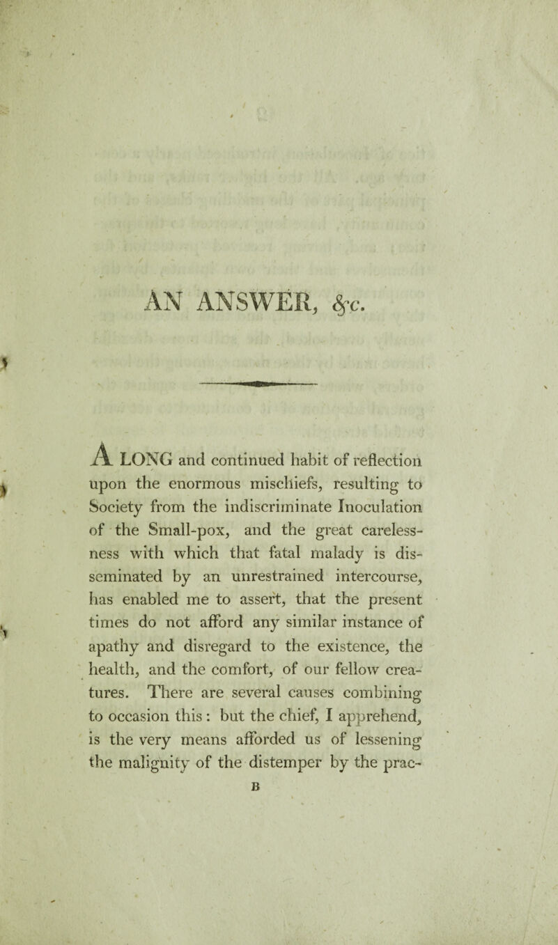 $ AN ANSWER, A. LONG and continued habit of reflection upon the enormous mischiefs^ resulting to Society from the indiscriminate Inoculation of the Small-pox, and the great careless¬ ness with which that fatal malady is dis¬ seminated by an unrestrained intercourse, has enabled me to assert, that the present times do not afford any similar instance of apathy and disregard to the existence, the health, and the comfort, of our fellow crea¬ tures. There are several causes combining: to occasion this : but the chief, I apprehend, is the very means afforded us of lessening the malignity of the distemper by the prac- B