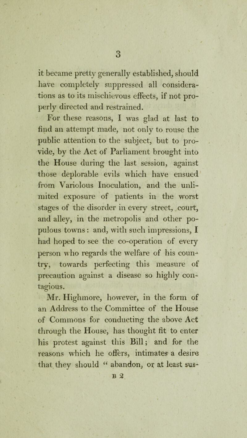 it became pretty generally established, should have completely suppressed all considera¬ tions as to its mischievous effects, if not pro¬ perly directed and restrained. For these reasons, I was glad at last to find an attempt made, not only to rouse the public attention to the subject, but to pro¬ vide, by the Act of Parliament brought into the House during the last session, against those deplorable evils which have ensued' from Variolous Inoculation, and the unli¬ mited exposure of patients in the worst stages of the disorder in every street, ^court, and alley, in the metropolis and other po¬ pulous towns; and, with such impressions, I had hoped to see the co-operation of every person who regards the welfare of his coun^ try, towards perfecting this measure of precaution against a disease so highly con¬ tagious. Mr. Highmore, however, in the form of an Address to the Committee of the House of Commons for conducting the above Act through the House, has thought fit to enter his protest against this Bill; and for the reasons which he offers, intimates^ a desire that^ they should abandon, ox at least sus- B 2