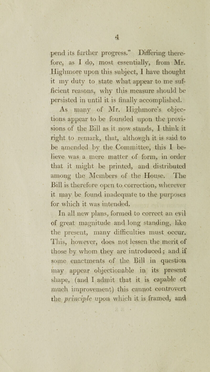 pend its further progress.” DiiFering there¬ fore^ as I do, most essentially, from Mr. Highmore upon this subject, I have thought it my duty to state what appear to me suf¬ ficient reasons, why this measure should be persisted in until it is finally accomplished. As many of Mr. Highmore’s objec¬ tions appear to be founded upon the provi¬ sions of the Bill as it now stands, I think it right to remark, that, although it is said to be amended by the Committee, this I be¬ lieve was a mere matter of form, in order that it might be printed, and distributed among the Members of the House. The Bill is therefore open to correction, wherever it may be found inadequate to the purposes for which it was intended. In all new’ plans, formed to correct an evil of great magnitude and long standing, like the present, many difficulties must occur. This, however, does not lessen the merit of those by whom they are introduced; and if some enactments of the Bill in question may appear objectionable in its present shape, (and I admit that it is capable of much improvement) this cannot controvert the principle upon which it is framed, and