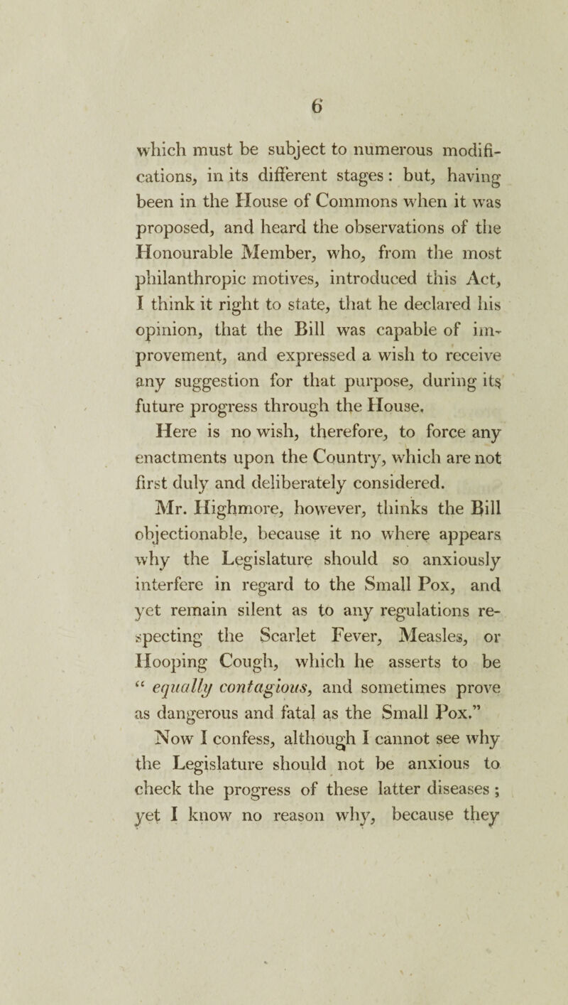 which must be subject to numerous modifi¬ cations, in its different stages: but, having been in the House of Commons when it w as proposed, and heard the observations of the Honourable Member, vrho, from the most philanthropic motives, introduced this Act, I think it right to state, that he declared his opinion, that the Bill was capable of im¬ provement, and expressed a wish to receive any suggestion for that purpose, during it§ future progress through the House, Here is no wish, therefore, to force any enactments upon the Country, wdiich are not first duly and deliberately considered. Mr. Highmore, however, thinks the Bill objectionable, because it no where appears why the Legislature should so anxiously interfere in regard to the Small Pox, and yet remain silent as to any regulations re¬ specting the Scarlet Fever, Measles, or Hooping Cough, which he asserts to be equally contagious, and sometimes prove as dangerous and fatal as the Small Pox.” Now I confess, although I cannot see why the Legislature should not be anxious to check the progress of these latter diseases ; yet I know no reason why, because they