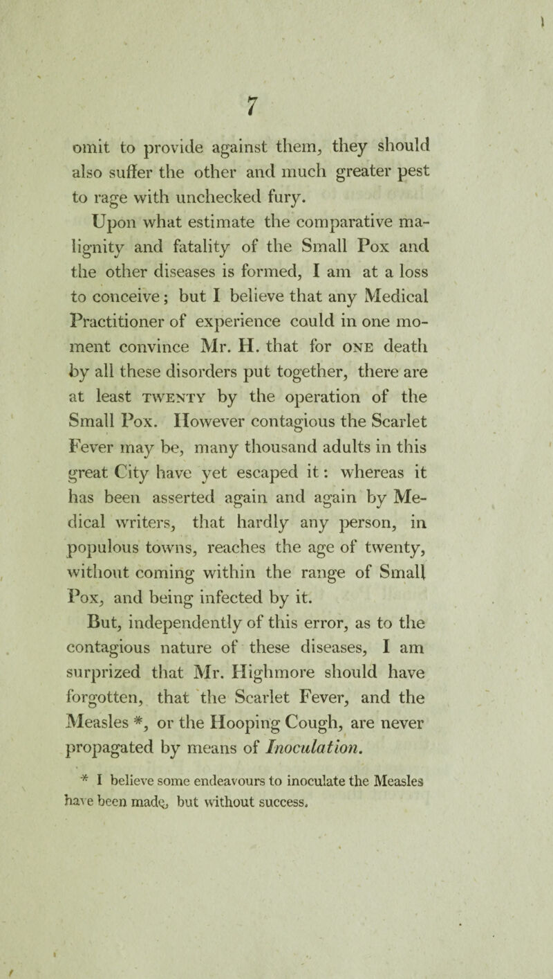 r omit to provide against theiH;, they should also suffer the other and much greater pest to rage with unchecked fury. Upon what estimate the comparative ma¬ lignity and fatality of the Small Pox and the other diseases is formed, I am at a loss to conceive; but I believe that any Medical Practitioner of experience could in one mo¬ ment convince Mr. H. that for one death by all these disorders put together, there are at least twenty by the operation of the Small Pox. However contagious the Scarlet Fever may be, many thousand adults in this great City have yet escaped it: whereas it has been asserted again and again by Me¬ dical writers, that hardly any person, in populous towns, reaches the age of twenty, without coming within the range of Small Pox, and being infected by it. But, independently of this error, as to the contagious nature of these diseases, I am surprized that Mr. Highmore should have forgotten, that the Scarlet Fever, and the Measles or the Hooping Cough, are never propagated by means of Inoculation. * I believe some endeavours to inoculate the Measles have been madq, but without success. I f