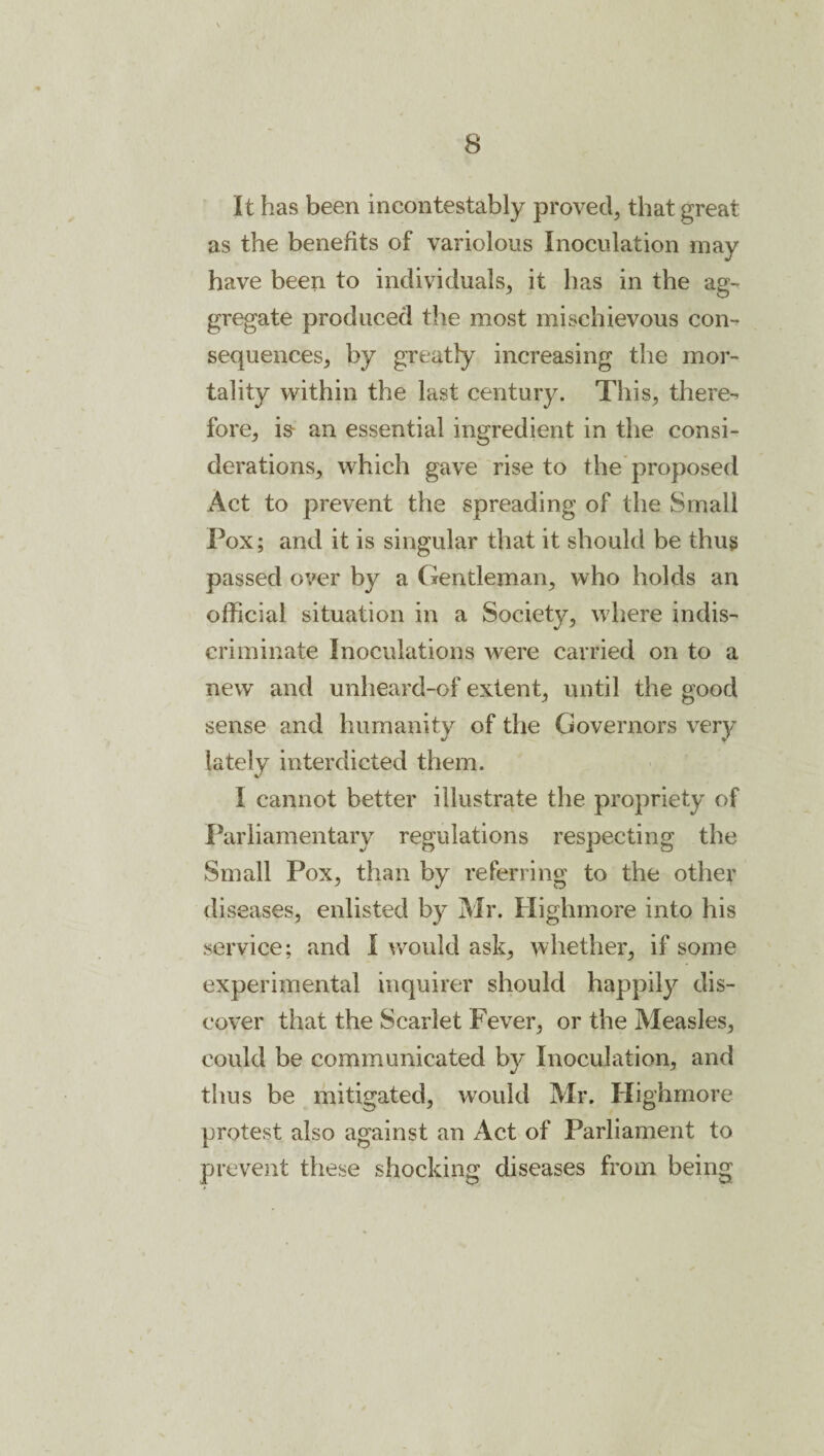 It has been incontestably proved, that great as the benefits of variolous Inoculation may have been to individuals, it has in the ag¬ gregate produced the most mischievous con¬ sequences, by greatly increasing the mor¬ tality within the last century. This, there¬ fore, is- an essential ingredient in the consi¬ derations, which gave rise to the'proposed Act to prevent the spreading of the Small Pox; and it is singular that it should be thug passed over by a Cxentleman, who holds an official situation in a Society, where indis¬ criminate Inoculations were carried on to a new and unheard-of extent, until the good sense and humanity of the Governors very lately interdicted them. I cannot better illustrate the propriety of Parliamentary regulations respecting the Small Pox, than by referring to the other diseases, enlisted by Mr. Highmore into his service; and I would ask, whether, if some experimental inquirer should happily dis¬ cover that the Scarlet Fever, or the Measles, could be communicated by Inoculation, and thus be mitigated, would Mr. Highmore protest also against an Act of Parliament to prevent these shocking diseases from being