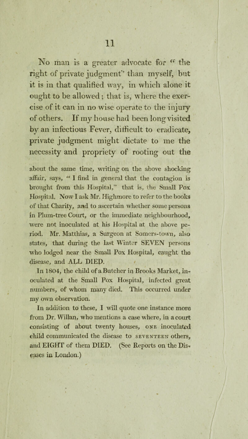 No man is a greater advocate for the right of private judgment'’than myself, but it is in that qualified way, in which alone it ought to be allowed; that is, where the exer¬ cise of it can in no wise operate to the injury of others. If my house had been long visited by an infectious Fever, dilficult to eradicate, priv^ate judgment might dictate to me the necessity and propriety of rooting out the about the same time, wiiting on the above shocking affair, says, I find in general that the contagion is brought from this Hospital,” that is, the Small Pox Hospital. Now I ask Mr. Highmore to refer to the books of that Cliarity, and to ascertain whether some persons in Plum-tree Court, or the immediate neighbourhood, were not inoculated at his Hospital at the above pe¬ riod. Mr. Matthias, a Surgeon at Somers-town, also states, that during the last Winter SEVEN persons who lodged near the Small Pox Hospital, caught tlie disease, and ALL DIEP. • / In 1804, the child of a Butcher in Brooks Market, in¬ oculated at the Small Pox Hospital, infected great numbers, of whom many died. This occurred under my own observ^ation. In addition to these, I will quote one instance more from Dr. Willan, who mentions a case where, in a court consisting of about twenty houses, one inoculated child communicated the disease to seventeen others, and EIGHT of them DIED. (See Reports on the Dis-^ eases in London.) /