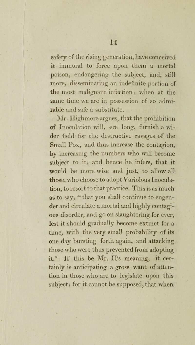 safety of the rising generation, have conceived it immoral to force upon them a mortal poison, endangering the subject, and, still more, disseminating an indefinite portion of the most malignant infection; when at the same time we are in possession of so admi¬ rable and safe a substitute. Mr. Iiighmoi*e argues, that the prohibition of Inoculation will, ere long, furnish a wi¬ der field' for the destructive ravages of the Small Pox, and thus increase the contagion, by increasing the numbers wdio will become subject to it; and hence he infers, that it would be more wise and just, to allow all t those, who choose to adopt Variolous Inocula¬ tion, to resort to that practice. This is as much as to say, that you shall continue to engen¬ der and circulate a mortal and highly contagi¬ ous disorder, and go on slaughtering for ever, lest it should gradually become extinct for a time, with the very small probability of its one day bursting forth again, and attacking those who were thus prevented fi om adopting it.” If this be Mr. IPs meanii^g, it cer¬ tainly is anticipating a gross want of atten¬ tion in those who are to legislate upon this subject; for it cannot be supposed, that wdiea