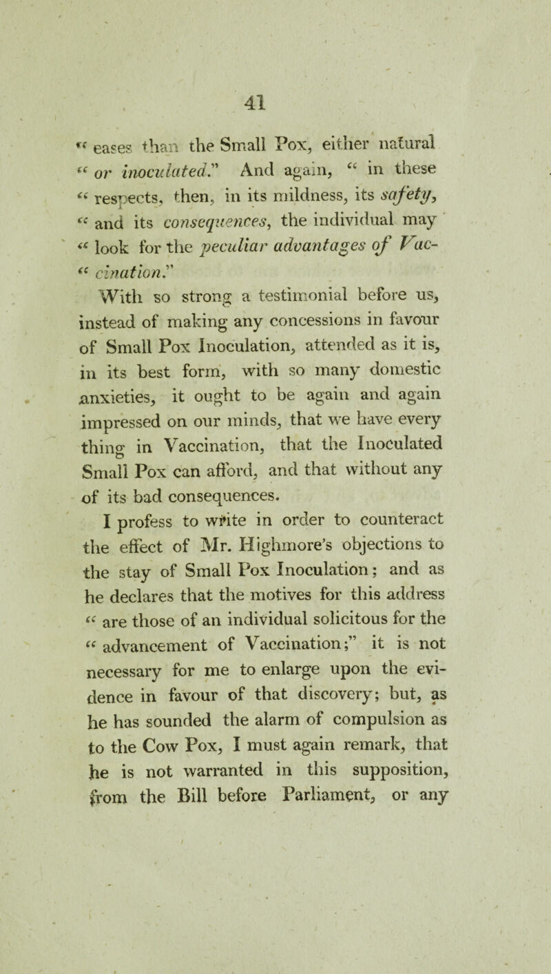 eases than the Small Pox, either natural or inoculated,And again, in these respects, then, in its mildness, its safety, i and its consequences, the individual may ‘ look for the peculiar advantages of Vac- cination '' With so strong a testimonial before us, instead of making any concessions in favour of Small Pox Inoculation, attended as it is, in its best form', Avith so many domestic anxieties, it ought to be again and again impressed on our minds, that w^e have every thing in Vaccination, that the Inoculated Small Pox can aftbrd, and that without any of its bad consequences. I profess to wi»ite in order to counteract the effect of Mr. Highmore’s objections to the stay of Small Pox Inoculation; and as he declares that the motives for this address are those of an individual solicitous for the ^^advancement of Vaccination;” it is not necessary for me to enlarge upon the evi¬ dence in favour of that discovery; but, as he has sounded the alarm of compulsion as to the Cow Pox, I must again remark, that he is not warranted in this supposition, from the Bill before Parliament, or any