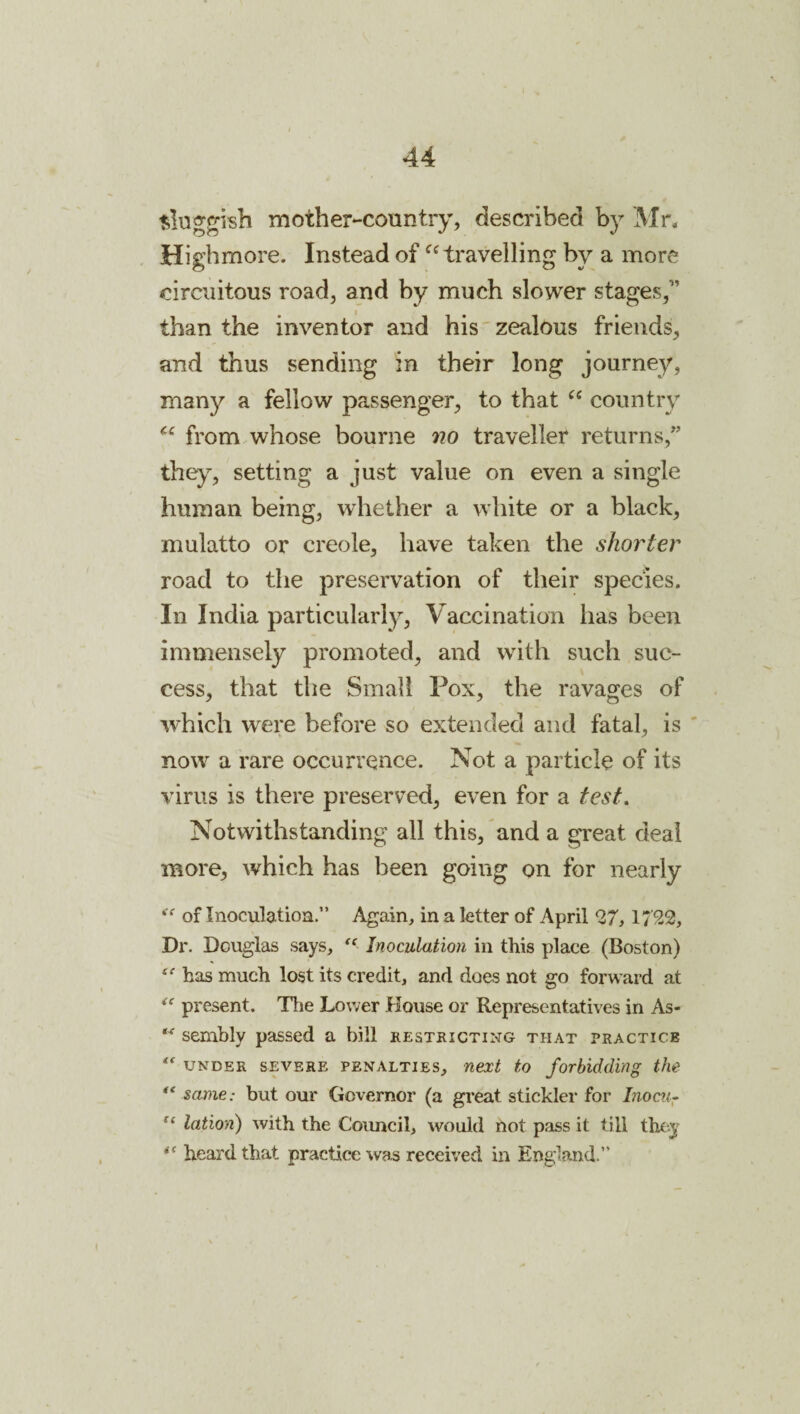 ^lug^isb mother-country, described by Mn Highmore. Instead of travelling by a more circuitous road, and by much slower stages,” than the inventor and his zealous friends, and thus sending in their long journey, many a fellow passenger, to that country from whose bourne no traveller returns,” they, setting a just value on even a single human being, whether a white or a black, mulatto or creole, have taken the shorter road to the preservation of their species. In India particularly. Vaccination has been immensely promoted, and with such suc¬ cess, that the Small Pox, the ravages of which were before so extended and fatal, is ' now a rare occurrence. Not a particle of its virus is there preserved, even for a test. Notwithstanding all this, and a great deal more, which has been going on for nearly of Inoculatioa.” Again, in a letter of April 27,1/ 22, Dr. Douglas says, “ Inoculation in this place (Boston) has much lost its credit, and does not go forward at present. Tlie Lower House or Representatives in As- sembly passed a bill restricting that practice UNDER SEVERE PENALTIES, next to forbidding the ** same: but our Governor (a great stickler for Liocu- lation) with the Council, would not pass it till they heard that practice was received in England.”