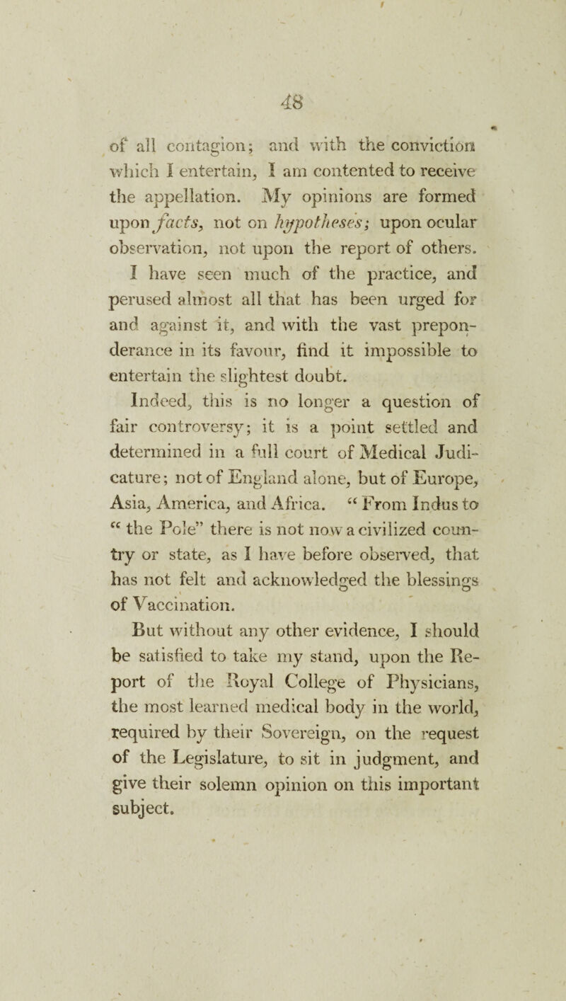 of all contagion; and with the conviction which I entertain^ I am contented to receive the appellation. My opinions are formed uponyhcfA’^ not on hypotheses; upon ocular observation, not upon the report of others. I have seen much of the practice, and perused almost all that has been urged for and against it, and with the vast prepon¬ derance in its favour, find it impossible to entertain the slightest doubt. Indeed, this is no longer a question of fair controversy; it is a point settled and determined in a full court of Medical Judi¬ cature ; not of England alone, but of Europe, Asia, America, and Africa. From Indus to the Pole” there is not now a civilized coun¬ try or state, as I ha,^ e before obseiwed, that has not felt and acknowledged the blessings of Vaccination. But without any other evidence, I should be satisfied to take my stand, upon the Re¬ port of the Royal College of Physicians, the most learned medical body in the world, required by their Sovereign, on the request of the Legislature, to sit in judgment, and give their solemn opinion on this important subject.