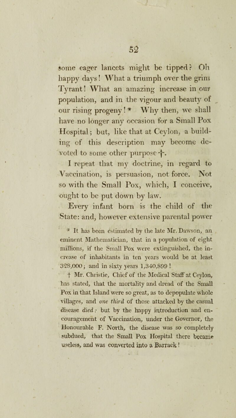 / 52 some eager lancets might be tipped? Oh happy days! Wliat a triumph over the grim Tyrant! What an amazing increase in our population, and in the vigour and beauty of our rising progeny! * Why then, we shall have no longer any occasion for a Small Pox Hospital; but, like that at Ceylon, a build¬ ing of this description may become de¬ voted to some other purpose'I-. I repeat that my doctrine, in regard to Vaccination, is persuasion, not force. Not so with the Small Pox, which, I conceive, ought to be put down by law. Every infant born is the child of the State: and, however extensive parental power * It has been estimated by the late Mr. Dawson^ an . eminent Mathematician, that in a population of eight millions, if the Small Pox were extinguished, the in¬ crease of inhabitants in ten years would be at least 3*28,000 j and in sixty years 1,340,899 ! t Mr. Christie, Chief of the Medical Staff at Ceylon, has stated, that the mortality and dread of the Small Pox in that Island were so great, as to depopulate whole villages, and o?ie third of those attacked by the casual disease died: but by the happy introduction and en¬ couragement of Vaccination, under the Governor, the Honourable F. North, the disease was so completely subdued, that the Small Pox Hospital there became useless, and was converted into a Barrack!