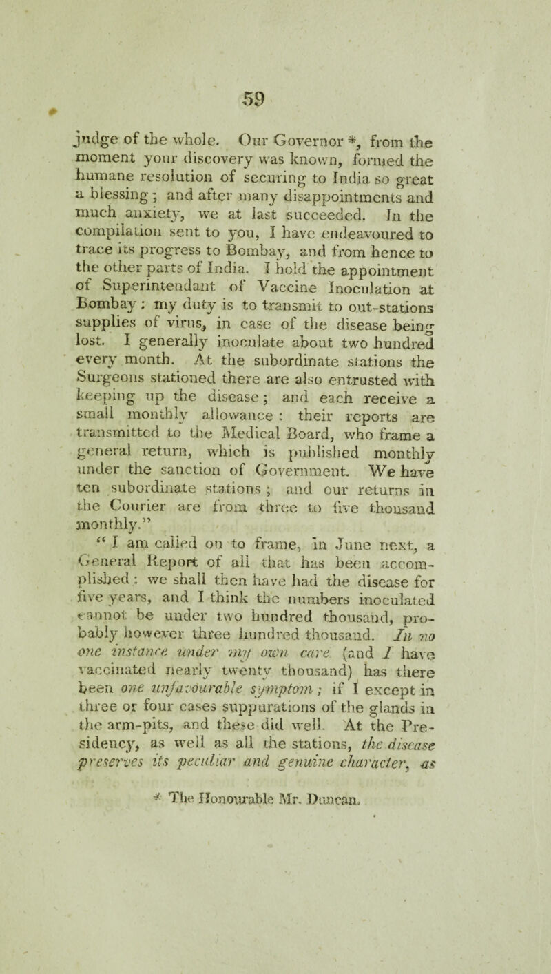 jndge of the whole. Our Governor from the moment your discovery was known, formed the humane resolution of securing to India so great a blessing; and after many disappointments and much anxiety, we at last succeeded. In the compilation sent to you, I have endeavoured to trace its progress to Bombay, and from hence to the other parts of India. I hold the appointment ot Superintendant of Vaccine Inoculation at Bombay ; my duty is to transmit to out-stations supplies of virus, in case of the disease being lost. I generally inoculate about two hundred every month. At the subordinate stations the Surgeons stationed there are also entrusted with beeping up the disease; and each receive a small monthly allowance : their reports are transmitted to the Medical Board, who frame a ' general return, which is published monthly under the sanction of Government. We have ten subordinate stations ; and our returns in the Courier are from three to live thousand monthly.” I am called on to frame, in June next, a General Report of all that has been accom¬ plished: we shall then have had the disease for five years, and I think the numbers inoculated cannot be under two hundred thousand, pro¬ bably however three hundred thousand. In no one instance under my own care (and I have vaccinated nearly twenty thousand) has there been one itnjavourable symptom; if I except in three or four cases suppurations of the glands in tlie arm-pits, and these did well. At the Pre¬ sidency^, as well as all die stations, the disease preserves its peculiar and genuine character^ -as The Jlonoiu'able Mr. Duncan. N