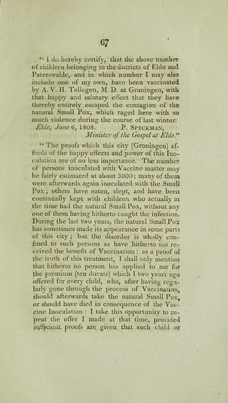 I do hereby certify, that the above number of children belonging to the districts of Eide and Paterswalde, and in which number I may also include one of niy own, have been vaccinated by A. V. H. Tellegen, M. D. at Groningen, with that happy and salutary effect that they have thereby entirely escaped the contagion of the natural Small Pox, which raged here with so much violence during the course of last winter. Elde^ June 6j 1808. P. Speckman, Minister of the Gospel at Elde.^'* The proofs which this city (Groningen) af¬ fords of the happy effects and power of this Ino¬ culation are of no less importance. The number of persons inoculated with Vaccine matter may¬ be fairly estimated at about 3000; many of them were afterwards again inoculated with the Small Pox; others have eaten, slept, and have been continually kept with children who actually at the time had the natural Small Pox, without any one of them having hitherto caught the infection. During the last two years, the natur^il Small Pox has sometimes made its appearance in some parts of this city ; but the disorder is wholly con¬ fined to such persons as have hitherto not re¬ ceived the benefit of Vaccination ; as a proof of the truth of this treatment, I shall only mention that hitherto no person has applied to me for the premium (ten ducats) which I two years ago offered for every child, who, after having regu¬ larly gone through the process of Vaccination, should afterwards take the natural Small Pox, or should have died in consequence of the Vac¬ cine Inoculation : I take this opportunity to re¬ peat the offer 1 made at that time, provided sqfficient proofs are given that such child or