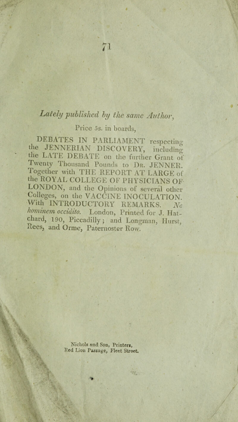 Lately 'published by the same Author^ Price 5s. in boards, DEBATES IN PARLIAMENT respectino- the JENNERIAN DISCOVERY, including the LATE DEBATE on the further Grant of Twenty Thousand Pounds to Dr. JENNER. Together with THE REPORT AT LARGE of the ROYAL COLLEGE OF PHYSICIANS OF LONDON, and the Opinions of several other Colleges, on the VACCINE INOCULATION. With INTRODUCTORY REMARKS. Ne hominem occidito. London, Printed for J. Hat- chard, 190, Piccadilly; and Longman, Hurst, Rees, and Orme, Paternoster Row. ■ y . Nichols and Son, Printers,