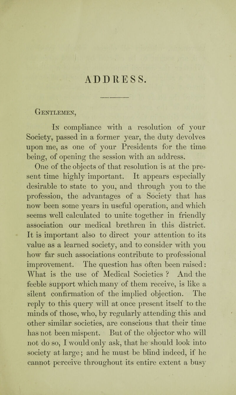 ADDRESS. Gentlemen, In compliance with a resolution of your Society, passed in a former year, the duty devolves upon me, as one of your Presidents for the time being, of opening the session with an address. One of the objects of that resolution is at the pre¬ sent time highly important. It appears especially desirable to state to you, and through you to the profession, the advantages of a Society that has now been some years in useful operation, and which seems well calculated to unite together in friendly association our medical brethren in this district. It is important also to direct your attention to its value as a learned society, and to consider with you how far such associations contribute to professional improvement. The question has often been raised: What is the use of Medical Societies ? And the feeble support which many of them receive, is like a silent confirmation of the implied objection. The reply to this query will at once present itself to the minds of those, who, by regularly attending this and other similar societies, are conscious that their time has not been mispent. But of the objector who will not do so, I would only ask, that he should look into society at large; and he must be blind indeed, if he cannot perceive throughout its entire extent a busy