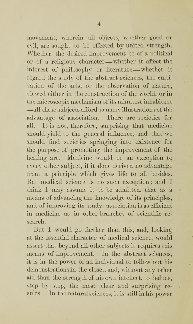 movement, wherein all objects, whether good or evil, are sought to be effected by united strength. Whether the desired improvement be of a political or of a religious character—whether it affect the interest of philosophy or literature—whether it regard the study of the abstract sciences, the culti¬ vation of the arts, or the observation of nature, viewed either in the construction of the world, or in the microscopic mechanism of its minutest inhabitant —all these subjects afford so many illustrations of the advantage of association. There are societies for all. It is not, therefore, surprising that medicine should yield to the general influence, and that we should find societies springing into existence for the purpose of promoting the improvement of the healing art. Medicine would be an exception to every other subject, if it alone derived no advantage from a principle which gives life to all besides. But medical science is no such exception; and I think I may assume it to be admitted, that as a means of advancing the knowledge of its principles, and of improving its study, association is as efficient in medicine as in other branches of scientific re¬ search. But I would go farther than this, and, looking at the essential character of medical science, would assert that beyond all other subjects it requires this means of improvement. In the abstract sciences, it is in the power of an individual to follow out his demonstrations in the closet, and, without any other aid than the strength of his own intellect, to deduce, step by step, the most clear and surprising re¬ sults. In the natural sciences, it is still in his power