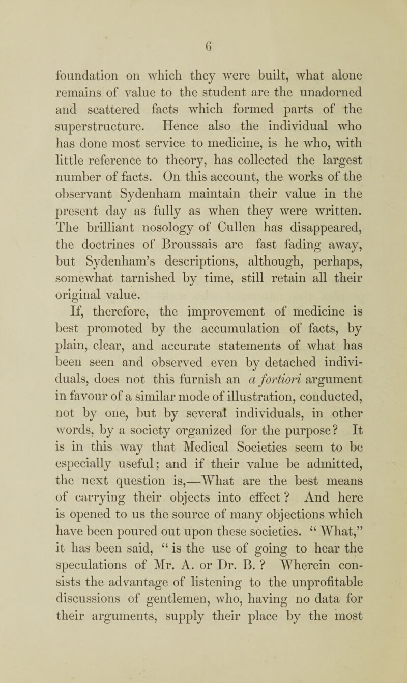 foundation on which they were built, what alone remains of value to the student are the unadorned and scattered facts which formed parts of the superstructure. Hence also the individual who has done most service to medicine, is he who, with little reference to theory, has collected the largest number of facts. On this account, the works of the observant Sydenham maintain their value in the present day as fully as when they were written. The brilliant nosology of Cullen has disappeared, the doctrines of Broussais are fast fading away, but Sydenham’s descriptions, although, perhaps, somewhat tarnished by time, still retain all their original value. If, therefore, the improvement of medicine is best promoted by the accumulation of facts, by plain, clear, and accurate statements of what has been seen and observed even by detached indivi¬ duals, does not this furnish an a fortiori argument in favour of a similar mode of illustration, conducted, not by one, but by several individuals, in other words, by a society organized for the purpose? It is in this way that Medical Societies seem to be especially useful; and if their value be admitted, the next question is,—What are the best means of carrying their objects into effect ? And here is opened to us the source of many objections which have been poured out upon these societies. “ What,” it has been said, “ is the use of going to hear the speculations of Mr. A. or Dr. B. ? Wherein con¬ sists the advantage of listening to the unprofitable discussions of gentlemen, who, having no data for their arguments, supply their place by the most