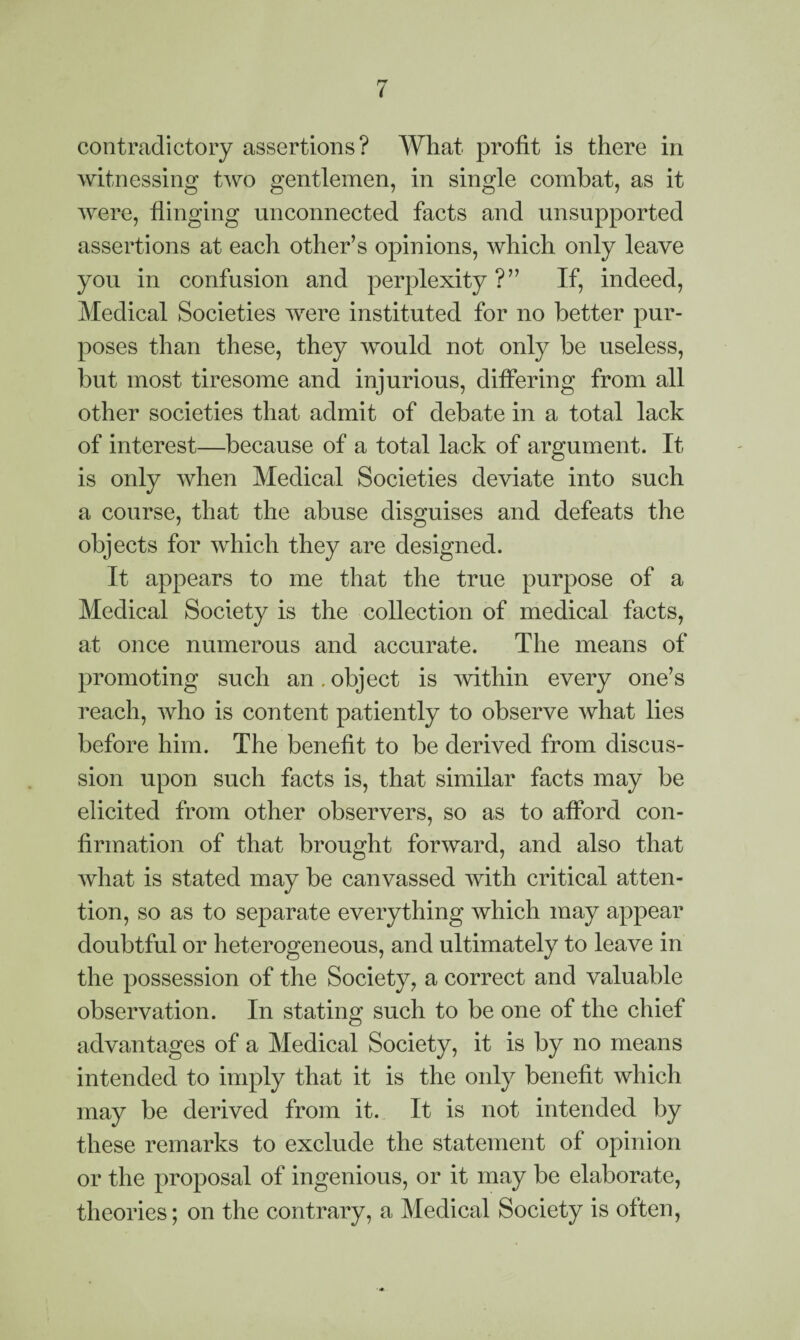 contradictory assertions? What profit is there in witnessing two gentlemen, in single combat, as it were, flinging unconnected facts and unsupported assertions at each other’s opinions, which only leave you in confusion and perplexity?” If, indeed, Medical Societies were instituted for no better pur¬ poses than these, they would not only be useless, but most tiresome and injurious, differing from all other societies that admit of debate in a total lack of interest—because of a total lack of argument. It is only when Medical Societies deviate into such a course, that the abuse disguises and defeats the objects for which they are designed. It appears to me that the true purpose of a Medical Society is the collection of medical facts, at once numerous and accurate. The means of promoting such an. object is within every one’s reach, who is content patiently to observe what lies before him. The benefit to be derived from discus¬ sion upon such facts is, that similar facts may be elicited from other observers, so as to afford con¬ firmation of that brought forward, and also that what is stated may be canvassed with critical atten¬ tion, so as to separate everything which may appear doubtful or heterogeneous, and ultimately to leave in the possession of the Society, a correct and valuable observation. In stating such to be one of the chief advantages of a Medical Society, it is by no means intended to imply that it is the only benefit which may be derived from it. It is not intended by these remarks to exclude the statement of opinion or the proposal of ingenious, or it may be elaborate, theories; on the contrary, a Medical Society is often,