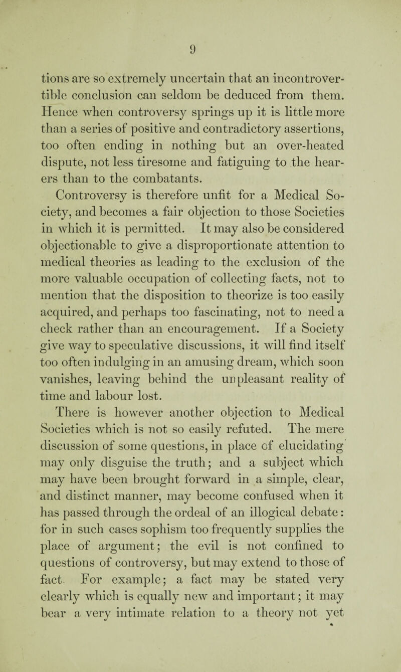 tions are so extremely uncertain that an incontrover¬ tible conclusion can seldom be deduced from them. Hence when controversy springs up it is little more than a series of positive and contradictory assertions, too often ending in nothing but an over-heated dispute, not less tiresome and fatiguing to the hear¬ ers than to the combatants. Controversy is therefore unfit for a Medical So¬ ciety, and becomes a fair objection to those Societies in which it is permitted. It may also be considered objectionable to give a disproportionate attention to medical theories as leading to the exclusion of the more valuable occupation of collecting facts, not to mention that the disposition to theorize is too easily acquired, and perhaps too fascinating, not to need a check rather than an encouragement. If a Society give way to speculative discussions, it will find itself too often indulging in an amusing dream, which soon vanishes, leaving behind the unpleasant reality of time and labour lost. There is however another objection to Medical Societies which is not so easily refuted. The mere discussion of some questions, in place of elucidating may only disguise the truth; and a subject which may have been brought forward in a simple, clear, and distinct manner, may become confused when it has passed through the ordeal of an illogical debate: for in such cases sophism too frequently supplies the place of argument; the evil is not confined to questions of controversy, but may extend to those of fact. For example; a fact may be stated very clearly which is equally new and important; it may bear a very intimate relation to a theory not yet