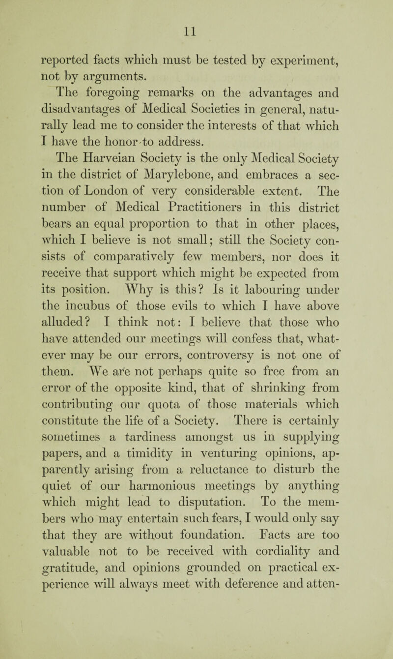 reported facts which must be tested by experiment, not by arguments. The foregoing remarks on the advantages and disadvantages of Medical Societies in general, natu¬ rally lead me to consider the interests of that which I have the honor to address. The Harveian Society is the only Medical Society in the district of Marylebone, and embraces a sec¬ tion of London of very considerable extent. The number of Medical Practitioners in this district bears an equal proportion to that in other places, which I believe is not small; still the Society con¬ sists of comparatively few members, nor does it receive that support which might be expected from its position. Why is this? Is it labouring under the incubus of those evils to which I have above alluded? I think not: I believe that those who have attended our meetings will confess that, what¬ ever may be our errors, controversy is not one of them. We are not perhaps quite so free from an error of the opposite kind, that of shrinking from contributing our quota of those materials which constitute the life of a Society. There is certainly sometimes a tardiness amongst us in supplying papers, and a timidity in venturing opinions, ap¬ parently arising from a reluctance to disturb the quiet of our harmonious meetings by anything which might lead to disputation. To the mem¬ bers who may entertain such fears, I would only say that they are without foundation. Facts are too valuable not to be received with cordiality and gratitude, and opinions grounded on practical ex¬ perience will always meet with deference and atten-