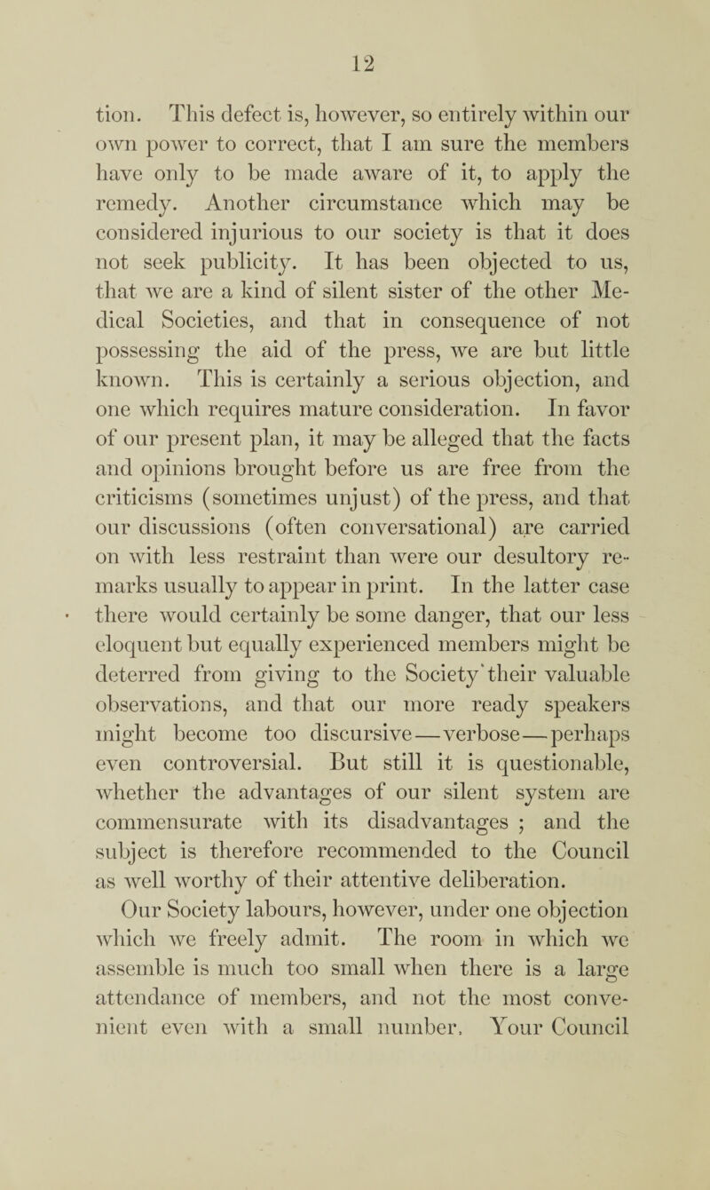 tion. This defect is, however, so entirely within our own power to correct, that I am sure the members have only to be made aware of it, to apply the remedy. Another circumstance which may be considered injurious to our society is that it does not seek publicity. It has been objected to us, that we are a kind of silent sister of the other Me¬ dical Societies, and that in consequence of not possessing the aid of the press, we are but little known. This is certainly a serious objection, and one which requires mature consideration. In favor of our present plan, it may be alleged that the facts and opinions brought before us are free from the criticisms (sometimes unjust) of the press, and that our discussions (often conversational) are carried on with less restraint than were our desultory re¬ marks usually to appear in print. In the latter case there would certainly be some danger, that our less eloquent but equally experienced members might be deterred from giving to the Society Their valuable observations, and that our more ready speakers might become too discursive—verbose — perhaps even controversial. But still it is questionable, whether the advantages of our silent system are commensurate with its disadvantages ; and the subject is therefore recommended to the Council as well worthy of their attentive deliberation. Our Society labours, however, under one objection which we freely admit. The room in which we assemble is much too small when there is a lanm <D attendance of members, and not the most conve¬ nient even with a small number. Your Council