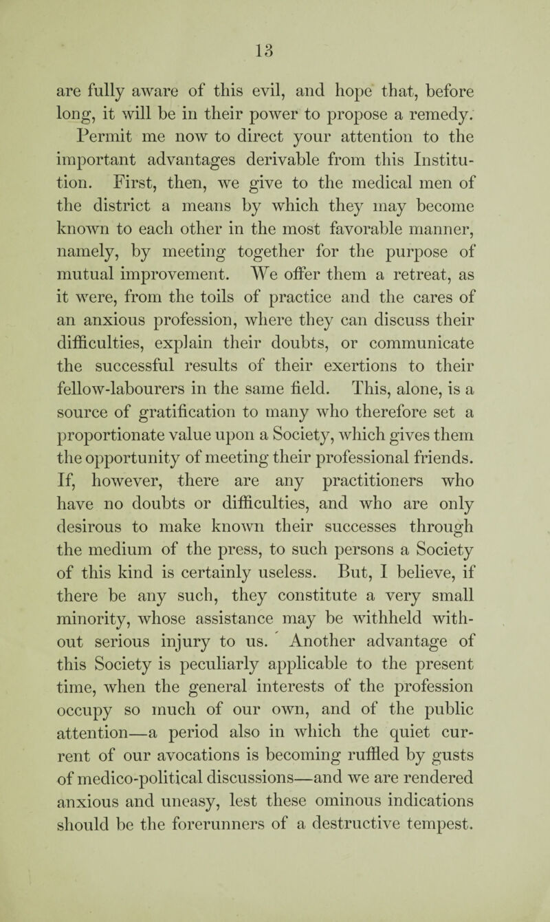 are fully aware of this evil, and hope that, before long, it will be in their power to propose a remedy. Permit me now to direct your attention to the important advantages derivable from this Institu¬ tion. First, then, we give to the medical men of the district a means by which they may become known to each other in the most favorable manner, namely, by meeting together for the purpose of mutual improvement. We offer them a retreat, as it were, from the toils of practice and the cares of an anxious profession, where they can discuss their difficulties, explain their doubts, or communicate the successful results of their exertions to their fellow-labourers in the same field. This, alone, is a source of gratification to many who therefore set a proportionate value upon a Society, which gives them the opportunity of meeting their professional friends. If, however, there are any practitioners who have no doubts or difficulties, and who are only desirous to make known their successes through the medium of the press, to such persons a Society of this kind is certainly useless. But, I believe, if there be any such, they constitute a very small minority, whose assistance may be withheld with¬ out serious injury to us. Another advantage of this Society is peculiarly applicable to the present time, when the general interests of the profession occupy so much of our own, and of the public attention—a period also in which the quiet cur¬ rent of our avocations is becoming ruffled by gusts of medico-political discussions—and we are rendered anxious and uneasy, lest these ominous indications should be the forerunners of a destructive tempest.