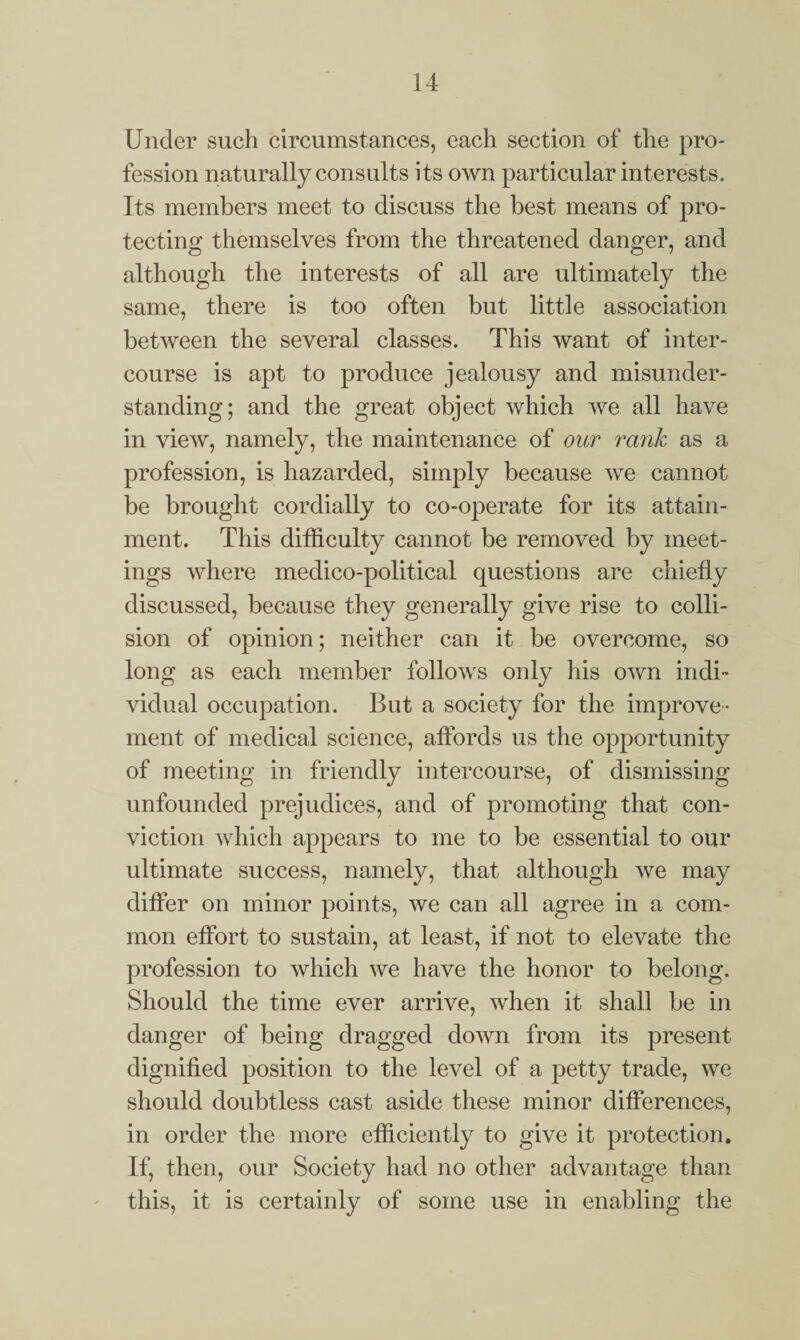 Under such circumstances, each section of the pro¬ fession naturally consults its own particular interests. Its members meet to discuss the best means of pro¬ tecting themselves from the threatened danger, and although the interests of all are ultimately the same, there is too often but little association between the several classes. This want of inter¬ course is apt to produce jealousy and misunder¬ standing; and the great object which we all have in view, namely, the maintenance of our rank as a profession, is hazarded, simply because we cannot be brought cordially to co-operate for its attain¬ ment. This difficulty cannot be removed by meet¬ ings where medico-political questions are chiefly discussed, because they generally give rise to colli¬ sion of opinion; neither can it be overcome, so long as each member follows only his own indi¬ vidual occupation. But a society for the improve¬ ment of medical science, affords us the opportunity of meeting in friendly intercourse, of dismissing unfounded prejudices, and of promoting that con¬ viction which appears to me to be essential to our ultimate success, namely, that although we may differ on minor points, we can all agree in a com¬ mon effort to sustain, at least, if not to elevate the profession to which we have the honor to belong. Should the time ever arrive, when it shall be in danger of being dragged down from its present dignified position to the level of a petty trade, we should doubtless cast aside these minor differences, in order the more efficiently to give it protection. If, then, our Society had no other advantage than this, it is certainly of some use in enabling the