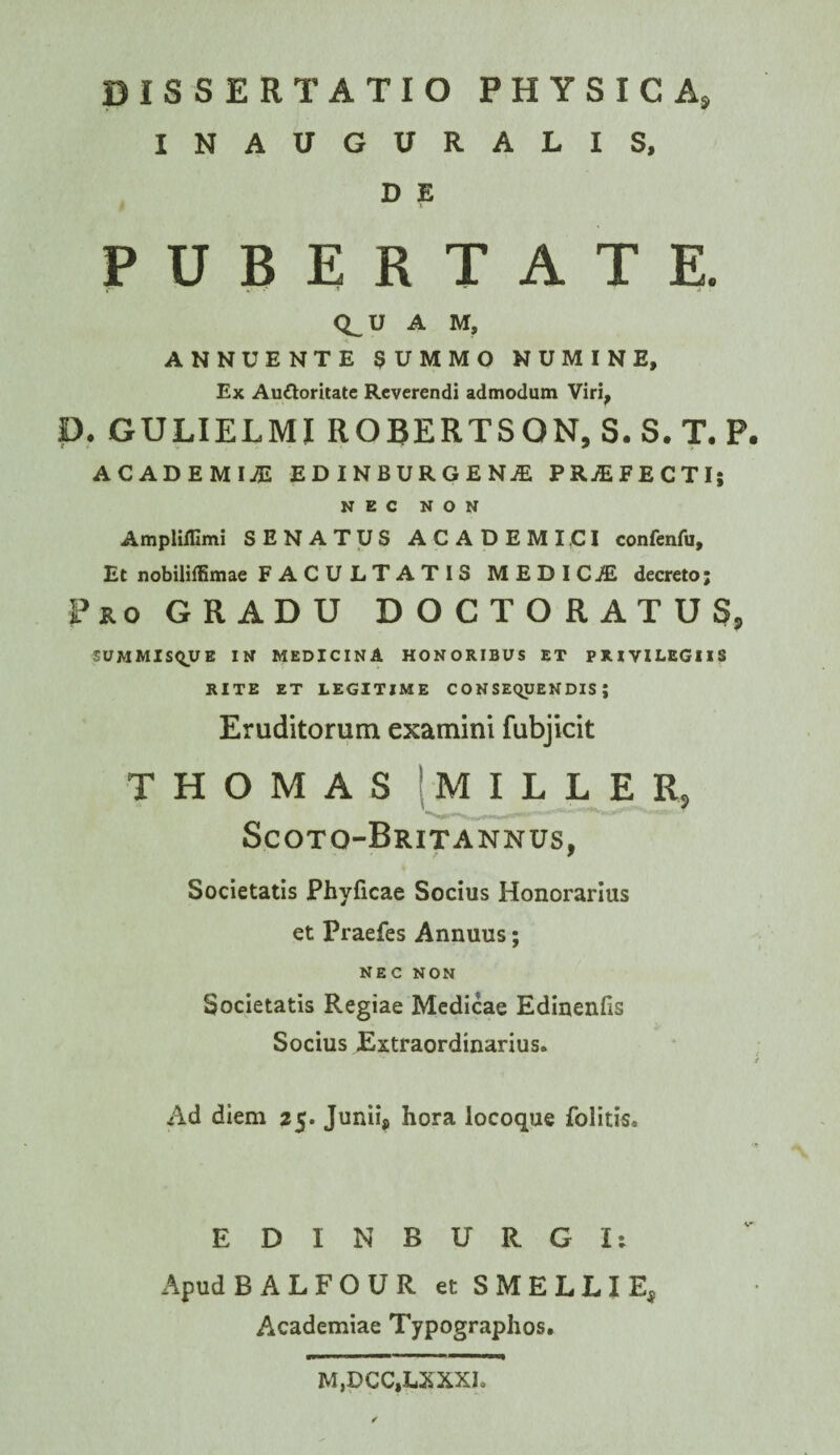 INAUGURALIS. D E PUBERTATE. <i_u A M, ANNUENTE SUMMO NUMINE, Ex Auftoritatc Reverendi admodum Viri, P. GULIELMI ROBERTSON.S.S.T. P. ACADEMICI EDINBURGEN^ PRjEFECTI; NEC NON Ampliffimi SENATUS ACADEMICI confenfu. Et nobiliffimae FACULTATIS MEDICJE decreto; Pro GRADU D O C T O R A T U S, summis^ue in medicina honoribus et privilegiis RITE ET LEGITIME CONSEQUENDIS; Eruditorum examini fubjicit THOMAS (MILLE R, Scoto-Britannus, Societatis Phyficae Socius Honorarius et Praefes Annuus; NEC NON Societatis Regiae Medicae Edinenfis Socius Extraordinarius. Ad diem 25. Junii*, hora locoque folitis. E D I N B U R G I: Apud BALFOURetSMELLIE, Academiae Typographos. M,DCC,LXXXI.