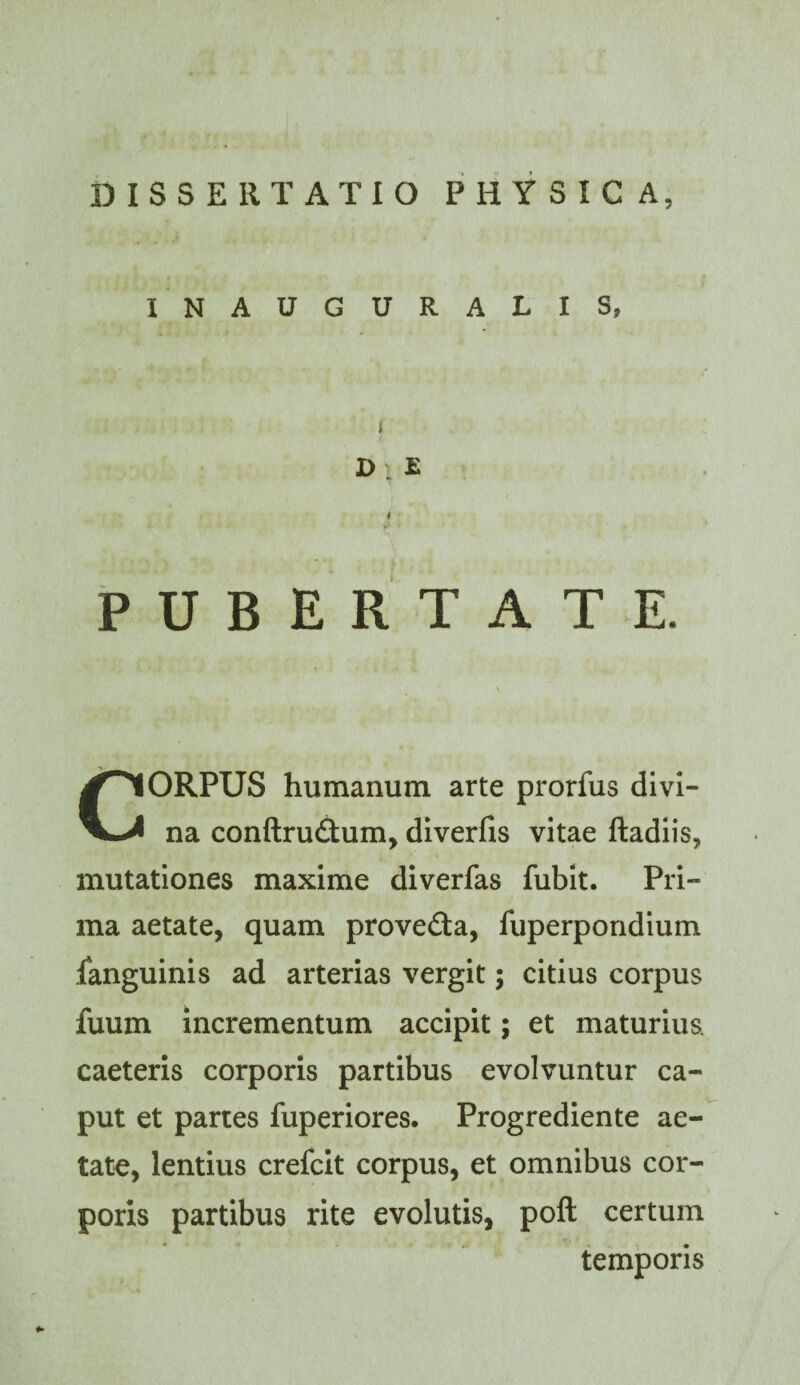INAUGURATIS, I D . E PUBERTATE. CORPUS humanum arte prorfus divi¬ na conftrudtum, diverfis vitae ftadiis, mutationes maxime diverfas fubit. Pri¬ ma aetate, quam proveGa, fuperpondium languinis ad arterias vergit; citius corpus fuum incrementum accipit; et maturius, caeteris corporis partibus evolvuntur ca¬ put et partes fuperiores. Progrediente ae- tato, lentius crefcit corpus, et omnibus cor¬ poris partibus rite evolutis, poft certum temporis