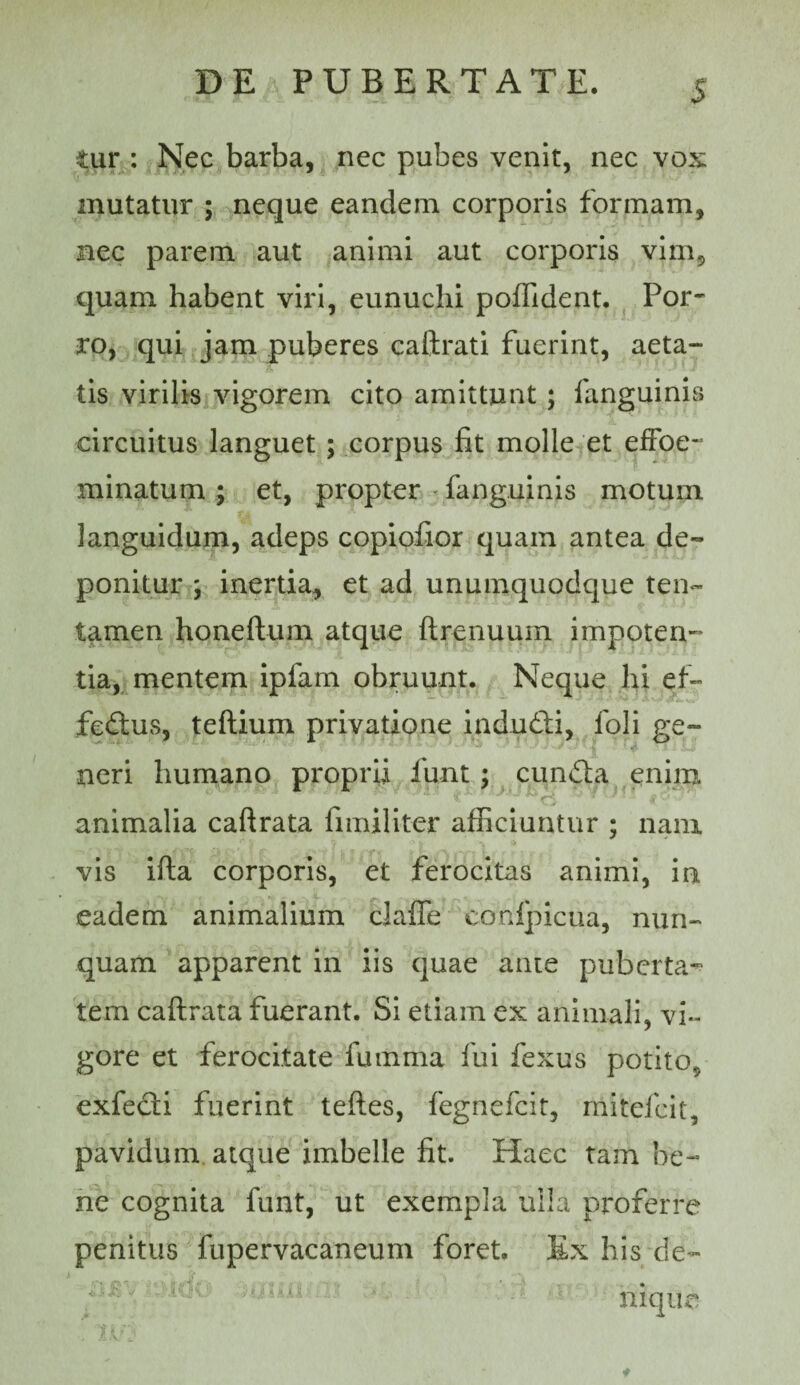 <ur : Nec barba, nec pubes venit, nec vos mutatur ; neque eandem corporis formam, nec parem aut animi aut corporis vim, quam habent viri, eunuchi poffident. Por¬ ro, qui jam puberes caftrati fuerint, aeta¬ tis virilis vigorem cito amittunt; fanguinis circuitus languet; corpus fit molle et effoe- minatum ; et, propter ' fanguinis motum languidum, adeps copiofior quam antea de¬ ponitur j inertia, et ad unumquodque ten« tamen honeftum atque ftrenuum impoten¬ tia,, mentem ipfam obruunt. Neque hi ef- fecflus, teftium privatione indud;i, foli ge¬ neri humano proprii funt; cund;a enim animalia caftrata fimiliter afficiuntur ; nam vis ifta corporis, et ferocitas animi, ia eadem animalium clalTe confpicua, nun¬ quam apparent in iis quae ante puberta^ tem caftrata fuerant. Si etiam ex animali, vi¬ gore et ferocitate fumma fui fexus potito, exfecti fuerint teftes, fegnefcit, mitefcit, pavidum, atque imbelle fit. Haec tam be¬ ne cognita funt, ut exempla uila proferre penitus fupervacaneum foret. Ex his de¬ nique