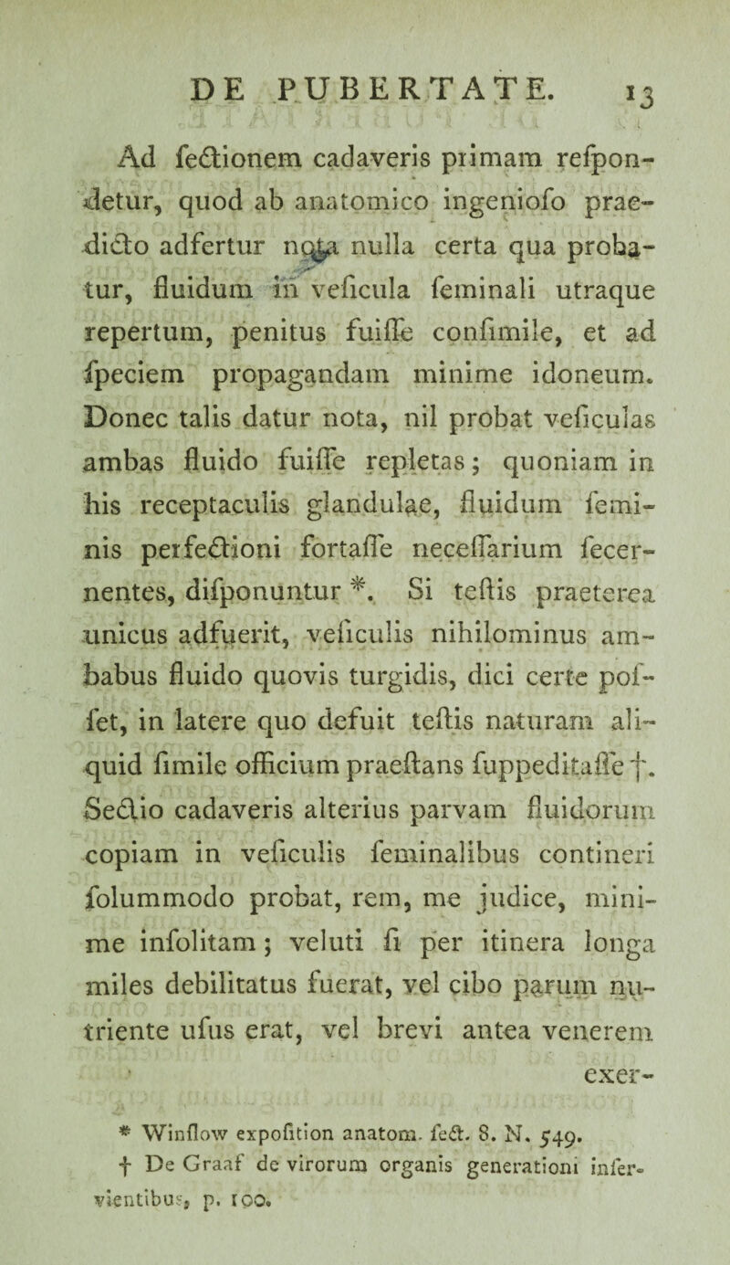 Ad fedllonem cadaveris piimam refpon- detur, quod ab anatomico ingeniofo prae¬ dicto adfertur nc^ nulla certa qua proba- tur, fluidum in veficula feminali utraque repertum, penitus fuille confimile, et ad fpeciem propagandam minime idoneum. Donec talis datur nota, nil probat veficulas ambas fluido fuifle repletas; quoniam in his receptaculis glandulae, fluidum femi¬ nis perfeftioni fortaffe neceflarium fecer- nentes, difponuntur Si teftis praeterea unicus adfuerit, veficulis nihilominus am- babus fluido quovis turgidis, dici certe pof- fet, in latere quo defuit teftis naturam ali¬ quid fimile officium praeflans fuppedkafle f. Sedtio cadaveris alterius parvam fluidorum copiam in veficulis feminalibus contineri folummodo probat, rem, me judice, mini¬ me infolitam; vel uti fi per itinera longa miles debilitatus fuerat, vel cibo parum nu¬ triente ufus erat, ve! brevi antea venerem exer- * Winflow expofition anatom. fed. 8. N. 549. f De Graaf de virorum organis generationi infer- vientibujj p. roo.