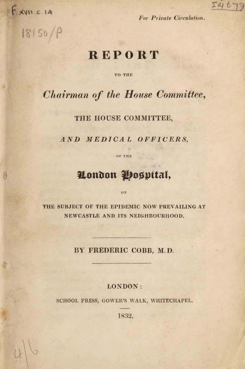 XVOX.I4 For Private Circulation. IS I So/P REPORT TO THE Chairman of the House Committee, THE HOUSE COMMITTEE, AND MEDICAL OFFICERS, OF THE Hontton ON THE SUBJECT OF THE EPIDEMIC NOW PREVAILING AT NEWCASTLE AND ITS NEIGHBOURHOOD. BY FREDERIC COBB, M.D. LONDON: SCHOOL PRESS, GOWER’S WALK, WHITECHAPEL. 1832.