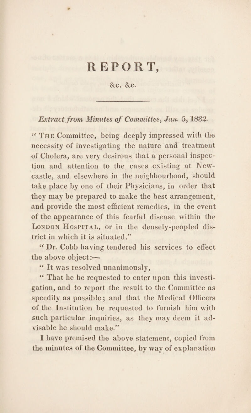 REPO R T, &c. &c. Extract from Minutes of Committee, Jan. 5,1832. “ The Committee, being deeply impressed with the necessity of investigating the nature and treatment of Cholera, are very desirous that a personal inspec¬ tion and attention to the cases existing at New¬ castle, and elsewhere in the neighbourhood, should take place by one of their Physicians, in order that they may be prepared to make the best arrangement, and provide the most efficient remedies, in the event of the appearance of this fearful disease within the London Hospital, or in the densely-peopled dis¬ trict in which it is situated.” “ Hr. Cobb having tendered his services to effect the above object:— “ It was resolved unanimously, “ That he be requested to enter upon this investi¬ gation, and to report the result to the Committee as speedily as possible; and that the Medical Officers of the Institution be requested to furnish him with such particular inquiries, as they may deem it ad¬ visable he should make.” I have premised the above statement, copied from the minutes of the Committee, by way of explanation