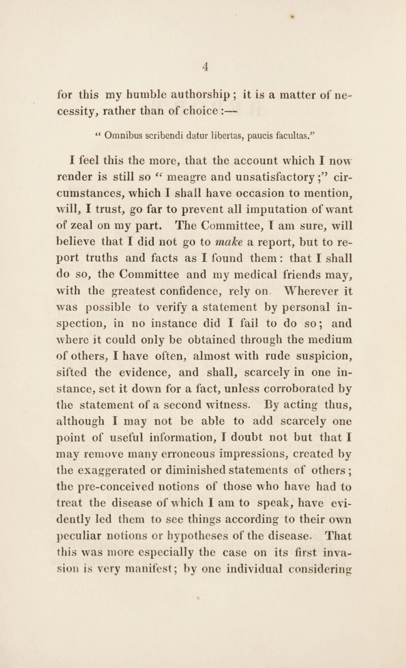 for this my humble authorship ; it is a matter of ne¬ cessity, rather than of choice :— “ Omnibus scribendi datur libertas, paucis facultas.” I feel this the more, that the account which I now render is still so “ meagre and unsatisfactory;’5 cir¬ cumstances, which I shall have occasion to mention, will, I trust, go far to prevent all imputation of want of zeal on my part. The Committee, I am sure, will believe that I did not go to make a report, but to re¬ port truths and facts as I found them: that I shall do so, the Committee and my medical friends may, with the greatest confidence, rely on Wherever it was possible to verify a statement by personal in¬ spection, in no instance did I fail to do so; and where it could only be obtained through the medium of others, I have often, almost with rude suspicion, sifted the evidence, and shall, scarcely in one in¬ stance, set it down for a fact, unless corroborated by the statement of a second witness. By acting thus, although I may not be able to add scarcely one point of useful information, I doubt not but that I may remove many erroneous impressions, created by the exaggerated or diminished statements of others ; the pre-conceived notions of those who have had to treat the disease of which I am to speak, have evi¬ dently led them to see things according to their own peculiar notions or hypotheses of the disease. That this was more especially the case on its first inva¬ sion is very manifest; by one individual considering