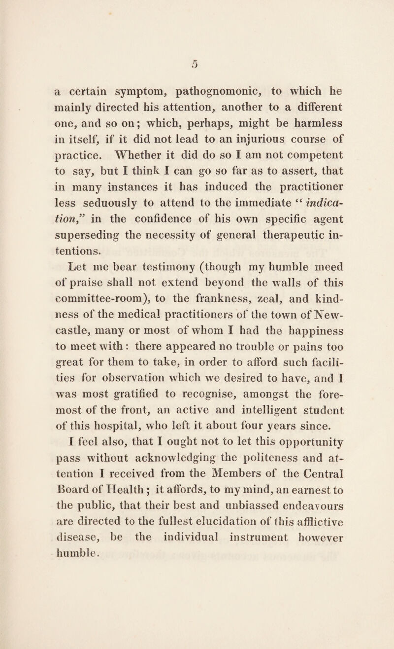 a certain symptom, pathognomonic, to which he mainly directed his attention, another to a different one, and so on; which, perhaps, might be harmless in itself, if it did not lead to an injurious course of practice. Whether it did do so I am not competent to say, but I think I can go so far as to assert, that in many instances it has induced the practitioner less seduously to attend to the immediate “ indica¬ tion’’ in the confidence of his own specific agent superseding the necessity of general therapeutic in¬ tentions. Let me bear testimony (though my humble meed of praise shall not extend beyond the walls of this committee-room), to the frankness, zeal, and kind¬ ness of the medical practitioners of the town of New¬ castle, many or most of whom I had the happiness to meet with : there appeared no trouble or pains too great for them to take, in order to afford such facili¬ ties for observation which we desired to have, and I was most gratified to recognise, amongst the fore¬ most of the front, an active and intelligent student of this hospital, who left it about four years since. I feel also, that I ought not to let this opportunity pass without acknowledging the politeness and at¬ tention I received from the Members of the Central Board of Health; it affords, to my mind, an earnest to the public, that their best and unbiassed endeavours are directed to the fullest elucidation of this afflictive disease, be the individual instrument however humble.