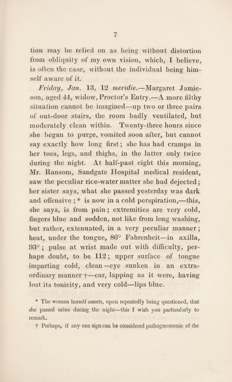 lion may be relied on as being without distortion from obliquity of my own vision, which, I believe, is often the case, without the individual being him¬ self aware of it. Friday, Jan. 13, 12 meridie.—Margaret Jamie¬ son, aged 44, widow, Proctor’s Entry.—A more filthy situation cannot be imagined—up two or three pairs of out-door stairs, the room badly ventilated, but moderately clean within. Twenty-three hours since she began to purge, vomited soon after, but cannot say exactly how long first; she has had cramps in her toes, legs, and thighs, in the latter only twice during the night. At half-past eight this morning, Mr. Ransom, Sandgate Hospital medical resident, saw the peculiar rice-water matter she had dejected; her sister says, what she passed yesterday was dark and offensive ; * is now in a cold perspiration,*—this, she says, is from pain; extremities are very cold, fingers blue and sodden, not like from long washing, but rather, extenuated, in a very peculiar manner ; heat, under the tongue, 86° Fahrenheit—in axilla, 93° ; pulse at wrist made out with difficulty, per¬ haps doubt, to be 112; upper surface of tongue imparting cold, clean—eye sunken in an extra¬ ordinary manner f—ear, lapping as it were, having lost its tonicity, and very cold—lips blue. * The woman herself asserts, upon repeatedly being questioned, that she passed urine during the night—this I wish you particularly to remark. f Perhaps, if any one sign can be considered pathognomonic of the