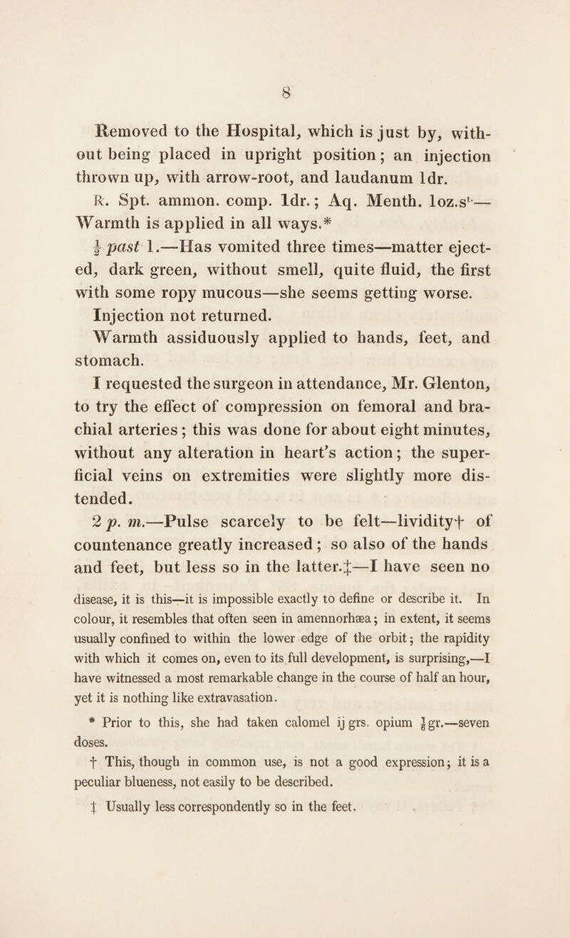 Removed to the Hospital* which is just by* with¬ out being placed in upright position; an injection thrown up* with arrow-root* and laudanum ldr. R. Spt. amnion, comp. ldr.; Aq. Menth. loz.s1,— Warmth is applied in all ways.* j- past 1.—Has vomited three times—matter eject¬ ed* dark green, without smell* quite fluid, the first with some ropy mucous—she seems getting worse. Injection not returned. Warmth assiduously applied to hands, feet* and stomach. 1 requested the surgeon in attendance* Mr. Glenton, to try the effect of compression on femoral and bra¬ chial arteries; this was done for about eight minutes, without any alteration in heart’s action; the super¬ ficial veins on extremities were slightly more dis¬ tended. 2 p. m.—Pulse scarcely to be felt—lividityf of countenance greatly increased ; so also of the hands and feet, but less so in the latter.%—I have seen no disease, it is this—it is impossible exactly to define or describe it. In colour, it resembles that often seen in amennorhsea; in extent, it seems usually confined to within the lower edge of the orbit; the rapidity with which it comes on, even to its full development, is surprising,—I have witnessed a most remarkable change in the course of half an hour, yet it is nothing like extravasation. * Prior to this, she had taken calomel ij grs. opium |gr.—seven doses. f This, though in common use, is not a good expression; it is a peculiar blueness, not easily to be described. % Usually less correspondency so in the feet.