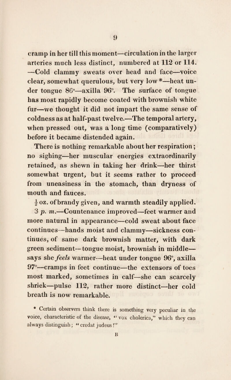 cramp in her till this moment—circulation in the larger arteries much less distinct, numbered at 112 or 114. —Cold clammy sweats over head and face—voice clear, somewhat querulous, but very low*—heat un¬ der tongue 86°—axilla 96°. The surface of tongue has most rapidly become coated with brownish white fur—we thought it did not impart the same sense of coldness as at half-past twelve.—The temporal artery, when pressed out, was a long time (comparatively) before it became distended again. There is nothing remarkable about her respiration; no sighing—her muscular energies extraordinarily retained, as shewn in taking her drink—her thirst somewhat urgent, but it seems rather to proceed from uneasiness in the stomach, than dryness of mouth and fauces. joz. of brandy given, and warmth steadily applied. 3 p. m.—Countenance improved—feet warmer and more natural in appearance—cold sweat about face continues—hands moist and clammy—sickness con¬ tinues, of same dark brownish matter, with dark green sediment—tongue moist, brownish in middle— says she feels warmer—heat under tongue 96°, axilla 97°—cramps in feet continue—the extensors of toes most marked, sometimes in calf—she can scarcely shriek—pulse 112, rather more distinct—her cold breath is now remarkable. * Certain observers think there is something very peculiar in the voice, characteristic of the disease, “ vox cholerica,” which they can always distinguish; “ credat judeus V* B