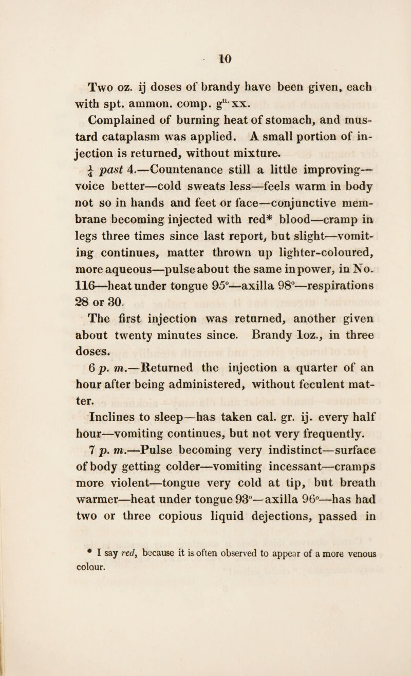Two oz. ij doses of brandy have been given, each with spt. arnmon. comp. gu,xx. Complained of burning heat of stomach, and mus¬ tard cataplasm was applied. A small portion of in¬ jection is returned, without mixture. J past 4.—Countenance still a little improving— voice better—cold sweats less—feels warm in body not so in hands and feet or face—conjunctive mem¬ brane becoming injected with red* blood—cramp in legs three times since last report, but slight—vomit¬ ing continues, matter thrown up lighter-coloured, more aqueous—pulse about the same in power, in No. 116—heat under tongue 95°—axilla 98°—respirations 28 or 30. The first injection was returned, another given about twenty minutes since. Brandy loz., in three doses. 6 p. m.—Returned the injection a quarter of an hour after being administered, without feculent mat¬ ter. Inclines to sleep—has taken cal. gr. ij. every half hour—vomiting continues, but not very frequently. 7 p. m.—Pulse becoming very indistinct—surface of body getting colder—vomiting incessant—cramps more violent—tongue very cold at tip, but breath warmer—heat under tongue 93°—axilla 96°—has had two or three copious liquid dejections, passed in • I say redy because it is often observed to appear of a more venous colour.