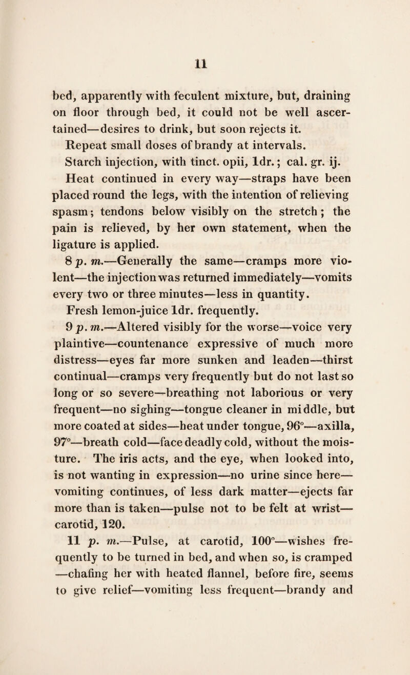 bed, apparently with feculent mixture, but, draining on floor through bed, it could not be well ascer¬ tained—desires to drink, but soon rejects it. Repeat small doses of brandy at intervals. Starch injection, with tinct. opii, ldr.; cal. gr. ij. Heat continued in every way—straps have been placed round the legs, with the intention of relieving spasm; tendons below visibly on the stretch ; the pain is relieved, by her own statement, when the ligature is applied. 8 p. m.—Generally the same—cramps more vio¬ lent—the injection was returned immediately—vomits every twro or three minutes—less in quantity. Fresh lemon-juice ldr. frequently. 9 p.m.—Altered visibly for the worse—voice very plaintive—countenance expressive of much more distress—eyes far more sunken and leaden—thirst continual—cramps very frequently but do not last so long or so severe—breathing not laborious or very frequent—no sighing—tongue cleaner in middle, but more coated at sides—heat under tongue, 96°—axilla, 97°—breath cold—face deadly cold, without the mois¬ ture. The iris acts, and the eye, when looked into, is not wanting in expression—no urine since here— vomiting continues, of less dark matter—ejects far more than is taken—pulse not to be felt at wrist— carotid, 120. 11 p. m.—Pulse, at carotid, 100°—wishes fre¬ quently to be turned in bed, and when so, is cramped —chafing her with heated flannel, before fire, seems to give relief—vomiting less frequent—brandy and