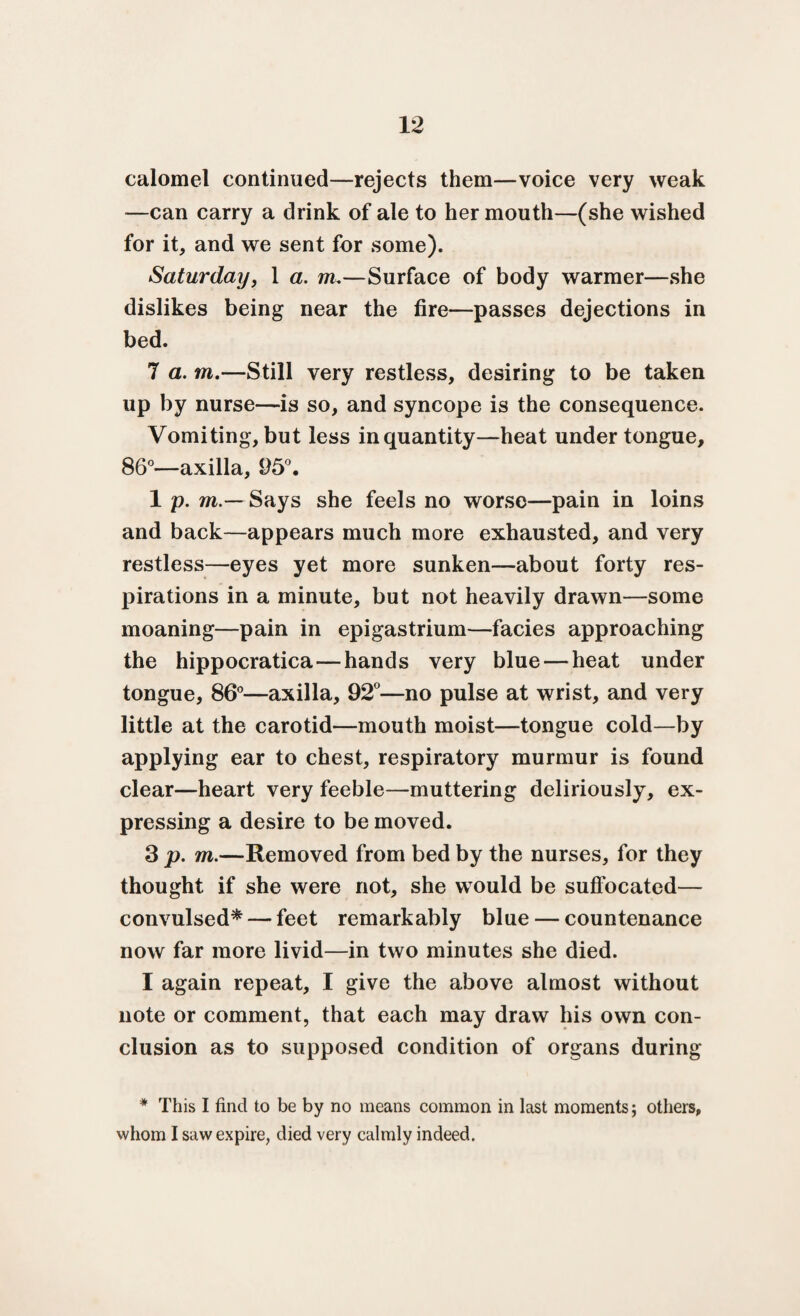 calomel continued—rejects them—voice very weak —can carry a drink of ale to her mouth—(she wished for it, and we sent for some). Saturday, 1 a. m.—Surface of body warmer—she dislikes being near the fire—passes dejections in bed. 7 a. m.—Still very restless, desiring to be taken up by nurse—is so, and syncope is the consequence. Vomiting, but less in quantity—heat under tongue, 86°—axilla, 95°. 1 p. m.— Says she feels no worse—pain in loins and back—appears much more exhausted, and very restless—eyes yet more sunken—about forty res¬ pirations in a minute, but not heavily drawn—some moaning—pain in epigastrium—facies approaching the hippocratica—hands very blue — heat under tongue, 86°—axilla, 92°—no pulse at wrist, and very little at the carotid—mouth moist—tongue cold—by applying ear to chest, respiratory murmur is found clear—heart very feeble—muttering deliriously, ex¬ pressing a desire to be moved. 3 p. m.—Removed from bed by the nurses, for they thought if she were not, she would be suffocated— convulsed* — feet remarkably blue — countenance now far more livid—in two minutes she died. I again repeat, I give the above almost without note or comment, that each may draw his own con¬ clusion as to supposed condition of organs during * This I find to be by no means common in last moments; others, whom I saw expire, died very calmly indeed.