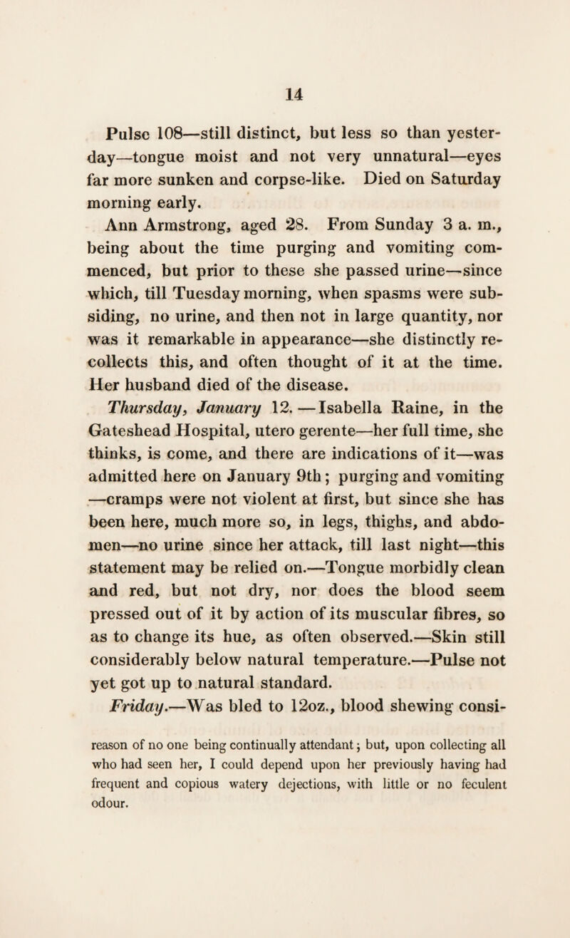 Pulse 108—still distinct, but less so than yester¬ day—tongue moist and not very unnatural—eyes far more sunken and corpse-like. Died on Saturday morning early. Ann Armstrong, aged 28. From Sunday 3 a. m., being about the time purging and vomiting com¬ menced, but prior to these she passed urine—since which, till Tuesday morning, when spasms were sub¬ siding, no urine, and then not in large quantity, nor was it remarkable in appearance—she distinctly re¬ collects this, and often thought of it at the time. Her husband died of the disease. Thursday, January 12.—Isabella Raine, in the Gateshead Hospital, utero gerente—her full time, she thinks, is come, and there are indications of it—was admitted here on January 9th; purging and vomiting —cramps were not violent at first, but since she has been here, much more so, in legs, thighs, and abdo¬ men—no urine since her attack, till last night—this statement may be relied on.—Tongue morbidly clean and red, but not dry, nor does the blood seem pressed out of it by action of its muscular fibres, so as to change its hue, as often observed.—Skin still considerably below natural temperature.—Pulse not yet got up to natural standard. Friday.—Was bled to 12oz., blood shewing consi- reason of no one being continually attendant; but, upon collecting all who had seen her, I could depend upon her previously having had frequent and copious watery dejections, with little or no feculent odour.