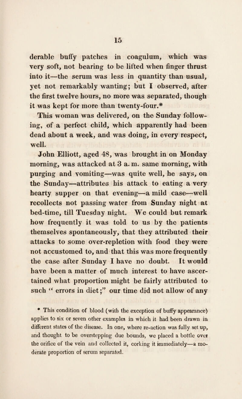 derable buffy patches in coagulum, which was very soft, not bearing to be lifted when finger thrust into it—the serum was less in quantity than usual, yet not remarkably wanting; but I observed, after the first twelve hours, no more was separated, though it was kept for more than twenty-four.* This woman was delivered, on the Sunday follow¬ ing, of a perfect child, which apparently had been dead about a week, and was doing, in every respect, well. John Elliott, aged 48, was brought in on Monday morning, was attacked at 3 a. m. same morning, with purging and vomiting—was quite well, he says, on the Sunday—attributes his attack to eating a very hearty supper on that evening—a mild case—well recollects not passing water from Sunday night at bed-time, till Tuesday night. We could but remark how frequently it was told to us by the patients themselves spontaneously, that they attributed their attacks to some over-repletion with food they were not accustomed to, and that this was more frequently the case after Sunday I have no doubt. It would have been a matter of much interest to have ascer¬ tained what proportion might be fairly attributed to such “ errors in diet;” our time did not allow of any • This condition of blood (with the exception of buffy appearance) applies to six or seven other examples in which it had been drawn in different states of the disease. In one, where re-action was fully set up, and thought to be overstepping due bounds, we placed a bottle over the orifice of the vein and collected it, corking it immediately—a mo¬ derate proportion of serum separated.